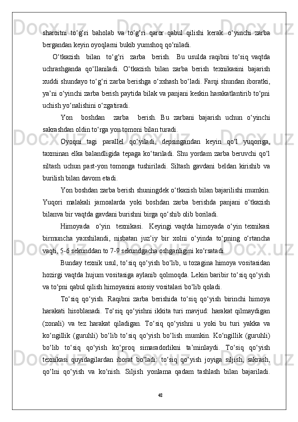 48sharoitni   to‘g‘ri   baholab   va   to‘g‘ri   qaror   qabul   qilishi   kerak.   o‘yinchi   zarba
bergandan keyin oyoqlarni bukib yumshoq qo‘niladi.
O‘tkazish     bilan     to‘g‘ri     zarba     berish.     Bu   usulda   raqibni   to‘siq   vaqtda
uchrashganda   qo‘llaniladi.   O‘tkazish   bilan   zarba   berish   texnikasini   bajarish
xuddi shundayo to‘g‘ri zarba berishga o‘xshash bo‘ladi. Farqi shundan iboratki,
ya’ni o‘yinchi zarba berish paytida bilak va panjani keskin harakatlantirib to‘pni
uchish yo‘nalishini o‘zgatiradi.
Yon     boshdan     zarba     berish.   Bu   zarbani   bajarish   uchun   o‘yinchi
sakrashdan oldin to‘rga yon tomoni bilan turadi.
  Oyoqni   tagi   parallel   qo‘yiladi,   depsingandan   keyin   qo‘l   yuqoriga,
taxminan  elka   balandligida   tepaga   ko‘tariladi.  Shu   yordam   zarba  beruvchi   qo‘l
siltash   uchun   past-yon   tomonga   tushiriladi.   Siltash   gavdani   beldan   kirishib   va
burilish bilan davom etadi.
Yon boshdan zarba berish shuningdek o‘tkazish bilan bajarilishi mumkin.
Yuqori   malakali   jamoalarda   yoki   boshdan   zarba   berishda   panjani   o‘tkazish
bilanva bir vaqtda gavdani burishni birga qo‘shib olib boriladi.
Himoyada     o‘yin     texnikasi.     Keyingi   vaqtda   himoyada   o‘yin   texnikasi
birmuncha   yaxshilandi,   nisbatan   juz’iy   bir   xolni   o‘yinda   to‘pning   o‘rtancha
vaqti, 5-6 sekunddan to 7-9 sekundgacha oshganligini ko‘rsatadi.
  Bunday texnik usul, to‘siq qo‘yish bo‘lib, u tozagina himoya vositasidan
hozirgi vaqtda hujum vositasiga aylanib qolmoqda. Lekin baribir to‘siq qo‘yish
va to‘pni qabul qilish himoyasini asosiy vositalari bo‘lib qoladi. 
To‘siq   qo‘yish.   Raqibni   zarba   berishida   to‘siq   qo‘yish   birinchi   himoya
harakati   hisoblanadi.   To‘siq   qo‘yishni   ikkita   turi   mavjud:   harakat   qilmaydigan
(zonali)   va   tez   harakat   qiladigan.   To‘siq   qo‘yishni   u   yoki   bu   turi   yakka   va
ko‘ngillik   (guruhli)   bo‘lib   to‘siq   qo‘yish   bo‘lish   mumkin.   Ko‘ngillik   (guruhli)
bo‘lib   to‘siq   qo‘yish   ko‘proq   simaradorlikni   ta’minlaydi.   To‘siq   qo‘yish
texnikasi   quyidagilardan   iborat   bo‘ladi:   to‘siq   qo‘yish   joyiga   siljish,   sakrash,
qo‘lni   qo‘yish   va   ko‘nish.   Siljish   yonlama   qadam   tashlash   bilan   bajariladi. 