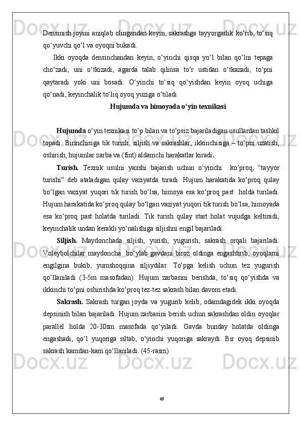 49Densinish joyini aniqlab olingandan keyin, sakrashga tayyorgarlik ko‘rib, to‘siq
qo‘yuvchi qo‘l va oyoqni bukadi. 
Ikki   oyoqda   densinchandan   keyin,   o‘yinchi   qisqa   yo‘l   bilan   qo‘lni   tepaga
cho‘zadi,   uni   o‘tkizadi,   agarda   talab   qilinsa   to‘r   ustidan   o‘tkazadi,   to‘pni
qaytaradi   yoki   uni   bosadi.   O‘yinchi   to‘siq   qo‘yishdan   keyin   oyoq   uchiga
qo‘nadi, keyinchalik to‘liq oyoq yuziga o‘tiladi
Hujumda  va himoyada  o‘yin texnikasi
Hujumda  o‘yin texnikasi to‘p bilan va to‘psiz bajariladigan usullardan tashkil
topadi.   Birinchisiga   tik   turish,   siljish   va   sakrashlar,   ikkinchisiga   –   to‘pni   uzatish,
oshirish, hujumlar zarba va (fint) aldamchi harakatlar kiradi .
Turish.   Texnik   usulni   yaxshi   bajarish   uchun   o‘yinchi     ko‘proq,   “tayyor
turishi”   deb   ataladigan   qulay   vaziyatda   turadi.   Hujum   harakatida   ko‘proq   qulay
bo‘lgan   vaziyat   yuqori   tik   turish   bo‘lsa,   himoya   esa   ko‘proq   past     holda   turiladi.
Hujum harakatida ko‘proq qulay bo‘lgan vaziyat yuqori tik turish bo‘lsa, himoyada
esa   ko‘proq   past   holatda   turiladi.   Tik   turish   qulay   start   holat   vujudga   keltiradi,
keyinchalik undan kerakli yo‘nalishiga siljishni engil bajariladi. 
Siljish.   Maydonchada   siljish,   yurish,   yugurish,   sakrash   orqali   bajariladi.
Voleybolchilar   maydoncha     bo‘ylab   gavdani   biroz   oldinga   engashtirib,   oyoqlarni
engilgina   bukib,   yumshoqqina   siljiydilar.   To‘pga   kelish   uchun   tez   yugurish
qo‘llaniladi   (3-5m   masofadan).   Hujum   zarbasini   berishda,   to‘siq   qo‘yishda   va
ikkinchi to‘pni oshirishda ko‘proq tez-tez sakrash bilan davom etadi.
Sakrash.   Sakrash   turgan   joyda   va   yugurib   kelib,   odamdagidek   ikki   oyoqda
depsinish bilan bajariladi. Hujum zarbasini berish uchun sakrashdan oldin oyoqlar
parallel   holda   20-30sm   masofada   qo‘yiladi.   Gavda   bunday   holatda   oldinga
engashadi,   qo‘l   yuqoriga   siltab,   o‘yinchi   yuqoriga   sakraydi.   Bir   oyoq   depsinib
sakrash kamdan-kam qo‘llaniladi. (45-rasm) 