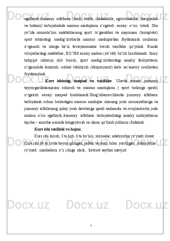 5egallaydi.Jismoniy   sifatlarni   (kuch, tezlik, chidamlilik, egiluvchanlik, chaqqonlik
va   hokazo)   tarbiyalashda   maxsus   mashqlarni   o‘rgatish   asosiy   o‘rin   tutadi.   Shu
yo‘lda   umumta’lim   maktablarning   sport   to‘garaklari   va   majmuani   (kompleks)
sport   tablardagi   mashg‘ulotlarda   maxsus   mashqlardan   foydalanish   usullarini
o‘rganish   va   ularga   ba’zi   tavsiyanomalar   berish   vazifalar   qo‘yiladi.   Bunda
viloyatlardagi maktablar, BO‘SM asosiy makon (ob’ekt) bo‘lib hisoblanadi. Ilmiy
tadqiqot   ishlarini   olib   borish,   sport   mashg‘ulotlaridagi   amaliy   faoliyatlarni
o‘rganishda   kuzatish,   suhbat   tekshirish   (eksperiment)   kabi   an’anaviy   usullardan
foydalaniladi. 
              Kurs   ishining   maqsad   va   vazifalar .   Ularda   asosan   jismoniy
tayyorgarlikdarajasini   oshirish   va   maxsus   mashqlarni   (   sport   turlariga   qarab)
o‘rgatish   asosiy   maqsad   hisoblanadi.Shug‘ullanuvchilarda   jismoniy   sifatlarni
tarbiyalash   uchun   beriladigan   maxsus   mashqlar   ularning   yosh   xususiyatlariga   va
jismoniy   sifatlarning   qulay   yosh davrlariga qarab tanlanishi va rivojlantirishi juda
muhim   o‘rin   egallaydi.Jismoniy   sifatlarni   tarbiyalashdagi   amaliy   mohiyatlarini
tajriba –   sinovlar asosida kengaytirish va ularni qo‘llash yullarini ifodalash 
Kurs ishi   tuzilishi   va  hajmi.
Kurs ishi kirish, 3 ta bob, 6 ta bo‘lim, xulosalar, adabiyotlar ro‘yxati iborat. 
Kurs ishi 64 ta listda bayon qilingan, jadval va rasm   bilan   yoritilgan.   Adabiyotlar  
ro‘yxati     manbalarni   o‘z   ichiga   oladi,     Internet  saytlari mavjud. 