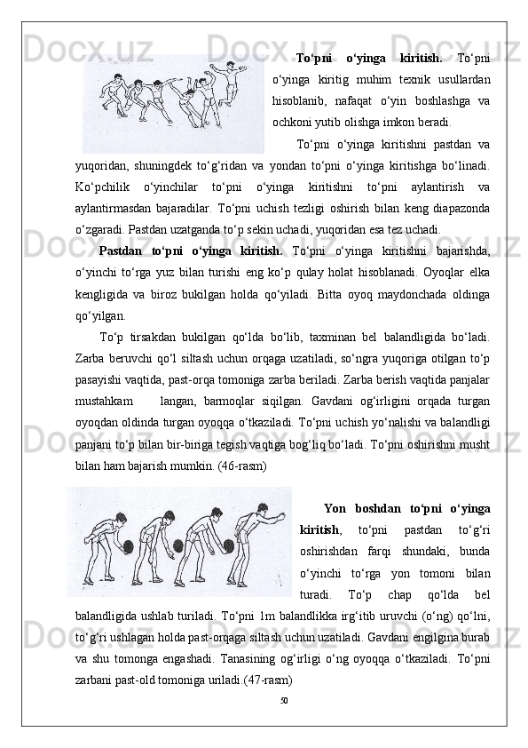 50 To‘pni   o‘yinga   kiritish.   To‘pni
o‘yinga   kiritig   muhim   texnik   usullardan
hisoblanib,   nafaqat   o‘yin   boshlashga   va
ochkoni yutib olishga imkon beradi. 
To‘pni   o‘yinga   kiritishni   pastdan   va
yuqoridan,   shuningdek   to‘g‘ridan   va   yondan   to‘pni   o‘yinga   kiritishga   bo‘linadi.
Ko‘pchilik   o‘yinchilar   to‘pni   o‘yinga   kiritishni   to‘pni   aylantirish   va
aylantirmasdan   bajaradilar.   To‘pni   uchish   tezligi   oshirish   bilan   keng   diapazonda
o‘zgaradi. Pastdan uzatganda to‘p sekin uchadi, yuqoridan esa tez uchadi. 
Pastdan   to‘pni   o‘yinga   kiritish.   To‘pni   o‘yinga   kiritishni   bajarishda,
o‘yinchi   to‘rga   yuz   bilan   turishi   eng   ko‘p   qulay   holat   hisoblanadi.   Oyoqlar   elka
kengligida   va   biroz   bukilgan   holda   qo‘yiladi.   Bitta   oyoq   maydonchada   oldinga
qo‘yilgan. 
To‘p   tirsakdan   bukilgan   qo‘lda   bo‘lib,   taxminan   bel   balandligida   bo‘ladi.
Zarba   beruvchi   qo‘l   siltash   uchun   orqaga   uzatiladi,  so‘ngra   yuqoriga   otilgan   to‘p
pasayishi vaqtida, past-orqa tomoniga zarba beriladi. Zarba berish vaqtida panjalar
mustahkam         langan,   barmoqlar   siqilgan.   Gavdani   og‘irligini   orqada   turgan
oyoqdan oldinda turgan oyoqqa o‘tkaziladi. To‘pni uchish yo‘nalishi va balandligi
panjani to‘p bilan bir-biriga tegish vaqtiga bog‘liq bo‘ladi. To‘pni oshirishni musht
bilan ham bajarish mumkin.  (46-rasm)
Yon   boshdan   to‘pni   o‘yinga
kiritish ,   to‘pni   pastdan   to‘g‘ri
oshirishdan   farqi   shundaki,   bunda
o‘yinchi   to‘rga   yon   tomoni   bilan
turadi.   To‘p   chap   qo‘lda   bel
balandligida ushlab turiladi. To‘pni 1m balandlikka irg‘itib uruvchi (o‘ng)  qo‘lni,
to‘g‘ri ushlagan holda past-orqaga siltash uchun uzatiladi. Gavdani engilgina burab
va   shu   tomonga   engashadi.   Tanasining   og‘irligi   o‘ng   oyoqqa   o‘tkaziladi.   To‘pni
zarbani past-old tomoniga uriladi. (47-rasm) 