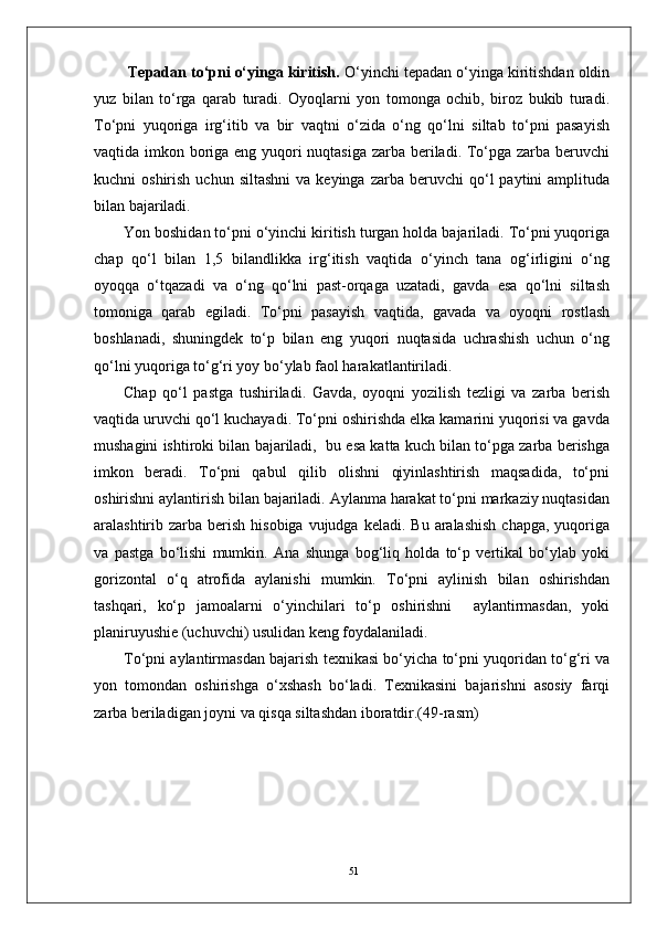 51  Tepadan to‘pni o‘yinga kiritish.  O‘yinchi tepadan o‘yinga kiritishdan oldin
yuz   bilan   to‘rga   qarab   turadi.   Oyoqlarni   yon   tomonga   ochib,   biroz   bukib   turadi.
To‘pni   yuqoriga   irg‘itib   va   bir   vaqtni   o‘zida   o‘ng   qo‘lni   siltab   to‘pni   pasayish
vaqtida imkon boriga eng yuqori  nuqtasiga zarba beriladi. To‘pga zarba beruvchi
kuchni   oshirish  uchun  siltashni  va  keyinga   zarba  beruvchi   qo‘l  paytini  amplituda
bilan bajariladi.  
Yon boshidan to‘pni o‘yinchi kiritish turgan holda bajariladi. To‘pni yuqoriga
chap   qo‘l   bilan   1,5   bilandlikka   irg‘itish   vaqtida   o‘yinch   tana   og‘irligini   o‘ng
oyoqqa   o‘tqazadi   va   o‘ng   qo‘lni   past-orqaga   uzatadi,   gavda   esa   qo‘lni   siltash
tomoniga   qarab   egiladi.   To‘pni   pasayish   vaqtida,   gavada   va   oyoqni   rostlash
boshlanadi,   shuningdek   to‘p   bilan   eng   yuqori   nuqtasida   uchrashish   uchun   o‘ng
qo‘lni yuqoriga to‘g‘ri yoy bo‘ylab faol harakatlantiriladi. 
Chap   qo‘l   pastga   tushiriladi.   Gavda,   oyoqni   yozilish   tezligi   va   zarba   berish
vaqtida uruvchi qo‘l kuchayadi. To‘pni oshirishda elka kamarini yuqorisi va gavda
mushagini ishtiroki bilan bajariladi,  bu esa katta kuch bilan to‘pga zarba berishga
imkon   beradi.   To‘pni   qabul   qilib   olishni   qiyinlashtirish   maqsadida,   to‘pni
oshirishni aylantirish bilan bajariladi. Aylanma harakat to‘pni markaziy nuqtasidan
aralashtirib zarba  berish  hisobiga  vujudga  keladi.  Bu  aralashish   chapga,  yuqoriga
va   pastga   bo‘lishi   mumkin.   Ana   shunga   bog‘liq   holda   to‘p   vertikal   bo‘ylab   yoki
gorizontal   o‘q   atrofida   aylanishi   mumkin.   To‘pni   aylinish   bilan   oshirishdan
tashqari,   ko‘p   jamoalarni   o‘yinchilari   to‘p   oshirishni     aylantirmasdan,   yoki
planiruyushie (uchuvchi) usulidan keng foydalaniladi. 
To‘pni aylantirmasdan bajarish texnikasi bo‘yicha to‘pni yuqoridan to‘g‘ri va
yon   tomondan   oshirishga   o‘xshash   bo‘ladi.   Texnikasini   bajarishni   asosiy   farqi
zarba beriladigan joyni va qisqa siltashdan iboratdir.(49-rasm) 