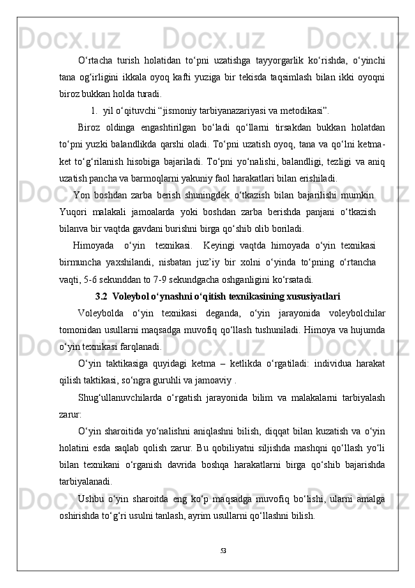 53     
O‘rtacha   turish   holatidan   to‘pni   uzatishga   tayyorgarlik   ko‘rishda,   o‘yinchi
tana   og‘irligini   ikkala   oyoq   kafti   yuziga   bir   tekisda   taqsimlash   bilan   ikki   oyoqni
biroz bukkan holda turadi. 
1. yil o‘qituvchi “jismoniy tarbiyanazariyasi va metodikasi”.
Biroz   oldinga   engashtirilgan   bo‘ladi   qo‘llarni   tirsakdan   bukkan   holatdan
to‘pni  yuzki  balandlikda  qarshi  oladi. To‘pni  uzatish oyoq, tana  va qo‘lni  ketma-
ket   to‘g‘rilanish   hisobiga   bajariladi.   To‘pni   yo‘nalishi,   balandligi,   tezligi   va   aniq
uzatish pancha va barmoqlarni yakuniy faol harakatlari bilan erishiladi.
Yon   boshdan   zarba   berish   shuningdek   o‘tkazish   bilan   bajarilishi   mumkin.
Yuqori   malakali   jamoalarda   yoki   boshdan   zarba   berishda   panjani   o‘tkazish
bilanva bir vaqtda gavdani burishni birga qo‘shib olib boriladi.
Himoyada     o‘yin     texnikasi.     Keyingi   vaqtda   himoyada   o‘yin   texnikasi
birmuncha   yaxshilandi,   nisbatan   juz’iy   bir   xolni   o‘yinda   to‘pning   o‘rtancha
vaqti, 5-6 sekunddan to 7-9 sekundgacha oshganligini ko‘rsatadi.
3.2   Voleybol o‘ynashni o‘qitish texnikasining xususiyatlari
Voleybolda   o‘yin   texnikasi   deganda,   o‘yin   jarayonida   voleybolchilar
tomonidan usullarni maqsadga muvofiq qo‘llash tushuniladi. Himoya va hujumda
o‘yin texnikasi farqlanadi. 
O‘yin   taktikasiga   quyidagi   ketma   –   ketlikda   o‘rgatiladi:   individua   harakat
qilish taktikasi, so‘ngra guruhli va jamoaviy .
Shug‘ullanuvchilarda   o‘rgatish   jarayonida   bilim   va   malakalarni   tarbiyalash
zarur:
O‘yin  sharoitida   yo‘nalishni   aniqlashni  bilish,  diqqat  bilan  kuzatish  va  o‘yin
holatini   esda   saqlab   qolish   zarur.   Bu   qobiliyatni   siljishda   mashqni   qo‘llash   yo‘li
bilan   texnikani   o‘rganish   davrida   boshqa   harakatlarni   birga   qo‘shib   bajarishda
tarbiyalanadi.
Ushbu   o‘yin   sharoitda   eng   ko‘p   maqsadga   muvofiq   bo‘lishi,   ularni   amalga
oshirishda to‘g‘ri usulni tanlash, ayrim usullarni qo‘llashni bilish. 