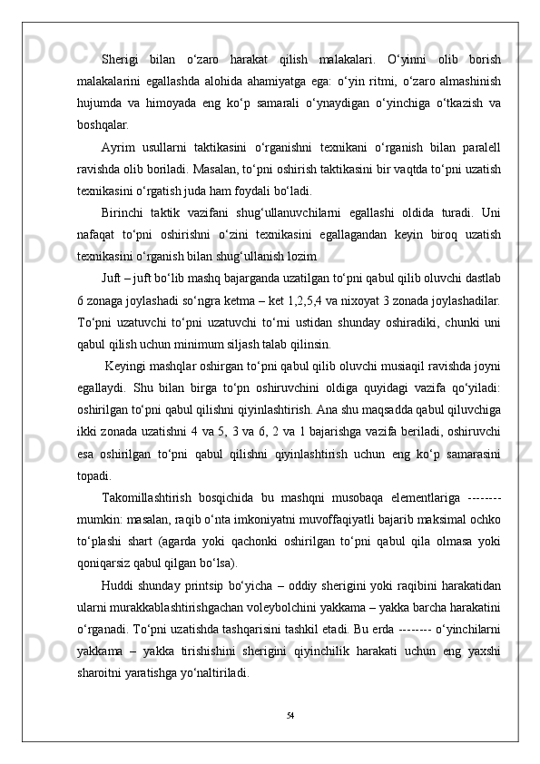 54Sherigi   bilan   o‘zaro   harakat   qilish   malakalari.   O‘yinni   olib   borish
malakalarini   egallashda   alohida   ahamiyatga   ega:   o‘yin   ritmi,   o‘zaro   almashinish
hujumda   va   himoyada   eng   ko‘p   samarali   o‘ynaydigan   o‘yinchiga   o‘tkazish   va
boshqalar.
Ayrim   usullarni   taktikasini   o‘rganishni   texnikani   o‘rganish   bilan   paralell
ravishda olib boriladi. Masalan, to‘pni oshirish taktikasini bir vaqtda to‘pni uzatish
texnikasini o‘rgatish juda ham foydali bo‘ladi. 
Birinchi   taktik   vazifani   shug‘ullanuvchilarni   egallashi   oldida   turadi.   Uni
nafaqat   to‘pni   oshirishni   o‘zini   texnikasini   egallagandan   keyin   biroq   uzatish
texnikasini o‘rganish bilan shug‘ullanish lozim 
Juft – juft bo‘lib mashq bajarganda uzatilgan to‘pni qabul qilib oluvchi dastlab
6 zonaga joylashadi so‘ngra ketma – ket 1,2,5,4 va nixoyat 3 zonada joylashadilar.
To‘pni   uzatuvchi   to‘pni   uzatuvchi   to‘rni   ustidan   shunday   oshiradiki,   chunki   uni
qabul qilish uchun minimum siljash talab qilinsin.
 Keyingi mashqlar oshirgan to‘pni qabul qilib oluvchi musiaqil ravishda joyni
egallaydi.   Shu   bilan   birga   to‘pn   oshiruvchini   oldiga   quyidagi   vazifa   qo‘yiladi:
oshirilgan to‘pni qabul qilishni qiyinlashtirish. Ana shu maqsadda qabul qiluvchiga
ikki zonada uzatishni 4 va 5, 3 va 6, 2 va 1 bajarishga vazifa beriladi, oshiruvchi
esa   oshirilgan   to‘pni   qabul   qilishni   qiyinlashtirish   uchun   eng   ko‘p   samarasini
topadi. 
Takomillashtirish   bosqichida   bu   mashqni   musobaqa   elementlariga   --------
mumkin: masalan, raqib o‘nta imkoniyatni muvoffaqiyatli bajarib maksimal ochko
to‘plashi   shart   (agarda   yoki   qachonki   oshirilgan   to‘pni   qabul   qila   olmasa   yoki
qoniqarsiz qabul qilgan bo‘lsa).
Huddi   shunday   printsip   bo‘yicha   –   oddiy  sherigini   yoki   raqibini   harakatidan
ularni murakkablashtirishgachan voleybolchini yakkama – yakka barcha harakatini
o‘rganadi. To‘pni uzatishda tashqarisini tashkil etadi. Bu erda -------- o‘yinchilarni
yakkama   –   yakka   tirishishini   sherigini   qiyinchilik   harakati   uchun   eng   yaxshi
sharoitni yaratishga yo‘naltiriladi.  
