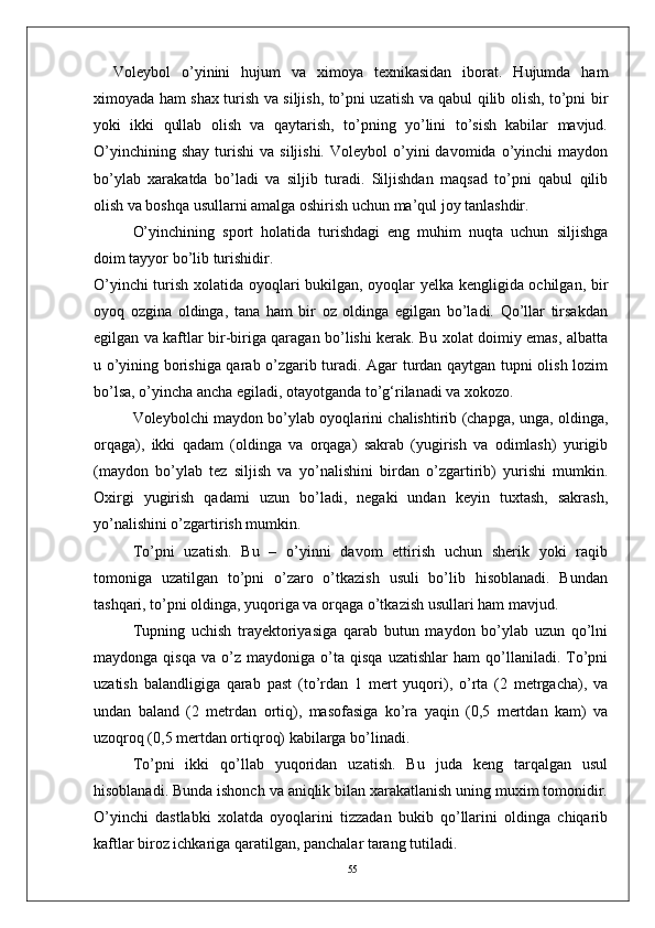 55Voleybol   о’yinini   hujum   va   ximoya   texnikasidan   iborat.   Hujumda   ham
ximoyada ham shax turish va siljish, tо’pni uzatish va qabul qilib olish, tо’pni bir
yoki   ikki   qullab   olish   va   qaytarish,   tо’pning   yо’lini   tо’sish   kabilar   mavjud.
О’yinchining  shay  turishi   va  siljishi.   Voleybol   о’yini  davomida  о’yinchi   maydon
bо’ylab   xarakatda   bо’ladi   va   siljib   turadi.   Siljishdan   maqsad   tо’pni   qabul   qilib
olish va boshqa usullarni amalga oshirish uchun ma’qul joy tanlashdir. 
О’yinchining   sport   holatida   turishdagi   eng   muhim   nuqta   uchun   siljishga
doim tayyor bо’lib turishidir. 
О’yinchi turish xolatida oyoqlari bukilgan, oyoqlar yelka kengligida ochilgan, bir
oyoq   ozgina   oldinga,   tana   ham   bir   oz   oldinga   egilgan   bо’ladi.   Qо’llar   tirsakdan
egilgan va kaftlar bir-biriga qaragan bо’lishi kerak. Bu xolat doimiy emas, albatta
u о’yining borishiga qarab о’zgarib turadi. Agar turdan qaytgan tupni olish lozim
bо’lsa, о’yincha ancha egiladi, otayotganda tо’g‘rilanadi va xokozo. 
Voleybolchi maydon bо’ylab oyoqlarini chalishtirib (chapga, unga, oldinga,
orqaga),   ikki   qadam   (oldinga   va   orqaga)   sakrab   (yugirish   va   odimlash)   yurigib
(maydon   bо’ylab   tez   siljish   va   yо’nalishini   birdan   о’zgartirib)   yurishi   mumkin.
Oxirgi   yugirish   qadami   uzun   bо’ladi,   negaki   undan   keyin   tuxtash,   sakrash,
yо’nalishini о’zgartirish mumkin.
Tо’pni   uzatish.   Bu   –   о’yinni   davom   ettirish   uchun   sherik   yoki   raqib
tomoniga   uzatilgan   tо’pni   о’zaro   о’tkazish   usuli   bо’lib   hisoblanadi.   Bundan
tashqari, tо’pni oldinga, yuqoriga va orqaga о’tkazish usullari ham mavjud. 
Tupning   uchish   trayektoriyasiga   qarab   butun   maydon   bо’ylab   uzun   qо’lni
maydonga   qisqa   va  о’z   maydoniga  о’ta  qisqa   uzatishlar   ham   qо’llaniladi.   Tо’pni
uzatish   balandligiga   qarab   past   (tо’rdan   1   mert   yuqori),   о’rta   (2   metrgacha),   va
undan   baland   (2   metrdan   ortiq),   masofasiga   kо’ra   yaqin   (0,5   mertdan   kam)   va
uzoqroq (0,5 mertdan ortiqroq) kabilarga bо’linadi.
Tо’pni   ikki   qо’llab   yuqoridan   uzatish.   Bu   juda   keng   tarqalgan   usul
hisoblanadi. Bunda ishonch va aniqlik bilan xarakatlanish uning muxim tomonidir.
О’yinchi   dastlabki   xolatda   oyoqlarini   tizzadan   bukib   qо’llarini   oldinga   chiqarib
kaftlar biroz ichkariga qaratilgan, panchalar tarang tutiladi.  