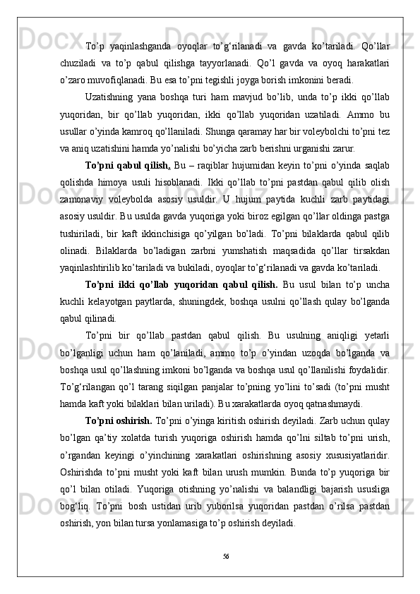 56Tо’p   yaqinlashganda   oyoqlar   tо’g‘rilanadi   va   gavda   kо’tariladi.   Qо’llar
chuziladi   va   tо’p   qabul   qilishga   tayyorlanadi.   Qо’l   gavda   va   oyoq   harakatlari
о’zaro muvofiqlanadi. Bu esa tо’pni tegishli joyga borish imkonini beradi. 
Uzatishning   yana   boshqa   turi   ham   mavjud   bо’lib,   unda   tо’p   ikki   qо’llab
yuqoridan,   bir   qо’llab   yuqoridan,   ikki   qо’llab   yuqoridan   uzatiladi.   Ammo   bu
usullar о’yinda kamroq qо’llaniladi. Shunga qaramay har bir voleybolchi tо’pni tez
va aniq uzatishini hamda yо’nalishi bо’yicha zarb berishni urganishi zarur.
Tо’pni   qabul   qilish .   Bu   –   raqiblar   hujumidan   keyin   tо’pni   о’yinda   saqlab
qolishda   himoya   usuli   hisoblanadi.   Ikki   qо’llab   tо’pni   pastdan   qabul   qilib   olish
zamonaviy   voleybolda   asosiy   usuldir.   U   hujum   paytida   kuchli   zarb   paytidagi
asosiy usuldir. Bu usulda gavda yuqoriga yoki biroz egilgan qо’llar oldinga pastga
tushiriladi,   bir   kaft   ikkinchisiga   qо’yilgan   bо’ladi.   Tо’pni   bilaklarda   qabul   qilib
olinadi.   Bilaklarda   bо’ladigan   zarbni   yumshatish   maqsadida   qо’llar   tirsakdan
yaqinlashtirilib kо’tariladi va bukiladi, oyoqlar tо’g‘rilanadi va gavda kо’tariladi.
Tо’pni   ikki   qо’llab   yuqoridan   qabul   qilish.   Bu   usul   bilan   tо’p   uncha
kuchli   kelayotgan   paytlarda,   shuningdek,   boshqa   usulni   qо’llash   qulay   bо’lganda
qabul qilinadi. 
Tо’pni   bir   qо’llab   pastdan   qabul   qilish.   Bu   usulning   aniqligi   yetarli
bо’lganligi   uchun   ham   qо’laniladi,   ammo   tо’p   о’yindan   uzoqda   bо’lganda   va
boshqa usul qо’llashning imkoni bо’lganda va boshqa usul qо’llanilishi foydalidir.
Tо’g‘rilangan   qо’l   tarang   siqilgan   panjalar   tо’pning   yо’lini   tо’sadi   (tо’pni   musht
hamda kaft yoki bilaklari bilan uriladi). Bu xarakatlarda oyoq qatnashmaydi.
Tо’pni oshirish.  Tо’pni о’yinga kiritish oshirish deyiladi. Zarb uchun qulay
bо’lgan   qa’tiy   xolatda   turish   yuqoriga   oshirish   hamda   qо’lni   siltab   tо’pni   urish,
о’rgandan   keyingi   о’yinchining   xarakatlari   oshirishning   asosiy   xususiyatlaridir.
Oshirishda   tо’pni   musht   yoki   kaft   bilan   urush   mumkin.   Bunda   tо’p   yuqoriga   bir
qо’l   bilan   otiladi.   Yuqoriga   otishning   yо’nalishi   va   balandligi   bajarish   ususliga
bog‘liq.   Tо’pni   bosh   ustidan   urib   yuborilsa   yuqoridan   pastdan   о’rilsa   pastdan
oshirish, yon bilan tursa yonlamasiga tо’p oshirish deyiladi.  