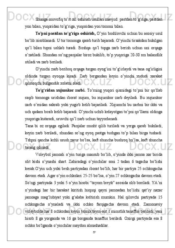 57Shunga muvofiq tо’rt xil oshirish usullari mavjud: pastdan tо’g‘riga, pastdan
yon bilan, yuqoridan tо’g‘riga, yuqoridan yon tomoni bilan.
Tо’pni pastdan tо’g‘riga oshirish .   О’yin boshlovchi uchun bu asosiy usul
bо’lib xisoblanadi. U tur tomonga qarab turib bajaradi. О’yinchi tirsakdan bukilgan
qо’l   bilan   tupni   ushlab   turadi.   Boshqa   qо’l   tupga   zarb   berish   uchun   uni   orqaga
о’zatiladi. Shundan sо’ng panjalar biroz bukilib, tо’p yuqoriga 20-30 sm balandlik
otiladi va zarb beriladi. 
О’yinchi zarb beriboq orqaga turgan oyog‘ini tо’g‘irlaydi va tana og‘irligini
oldinda   turgan   oyoqqa   kiradi.   Zarb   bergandan   keyin   о’yinchi   xududi   xarakat
qilmoqchi bulgandik xolatni oladi. 
Tо’g‘ridan   xujumkor   zarbi.   Tо’rning   yuqori   qismidagi   tо’pni   bir   qо’llab
raqib   tomonga   urishdan   iborat   xujum,   bu   xujumkor   zarb   deyiladi.   Bu   xujumkor
zarb о’rnidan sakrab yoki yugirb kelib bajariladi. Xujumchi  bu zarbni bir ikki  va
uch qadam bosib kelib bajaradi. О’yinchi uchib kelayotgan tо’pni qо’llarni oldinga
yuqoriga kutaradi, uruvchi qо’l zarb uchun tayyorlanadi. 
Tana   bi   oz   orqaga   egiladi.   Panjalar   musht   qilib   turiladi   va   yerga   qarab   bukiladi,
keyin   zarb   beriladi,   shundan   sо’ng   oyoq   pastga   tushgan   tо’p   bilan   birga   tushadi.
Tshpni qancha kchli urush zarur bо’lsa, kaft shuncha bushroq bо’lsa, kaft shuncha
tarang qilinadi. 
Voleybol jamoali о’yin turiga mansub bо’lib, о’yinda ikki jamoa xar birida
olit   kishi   о’ynashi   shart.   Zahiradagi   о’yinchilar   soni   2   tadan   6   tagacha   bо’lishi
kerak.О’yin uch yoki besh partiyadan iborat bо’lib, har bir partiya 25 ochkogacha
davom etadi. Agar о’yin ochkolari 25-25 bо’lsa, о’yin 27 ochkogacha davom etadi.
Sо’ngi partiyada 3 yoki 5 о’yin hisobi “tayom breyk” asosida olib boriladi. YA’ni
о’yindagi   har   bir   harakat   kiritish   huquqi   qaysi   jamoadan   bо’lishi   qat’iy   nazar
jamoaga   mag‘lubiyat   yoki   g‘alaba   keltirish   mumkin.   Hal   qiluvchi   partiyada   15
ochkogacha   о’ynaladi   va   ikki   ochko   farqigacha   davom   etadi.   Zamonaviy
voleybolda har 8 ochkodan keyin texnik taym-aut 1 minutlik tanaffus beriladi, yani
hisob   8   ga   yorganda   va   16   ga   borganda   tanaffus   beriladi.   Oxirgi   partiyada   esa   8
ochko bо’lganda о’yinchilar maydon almashadilar. 