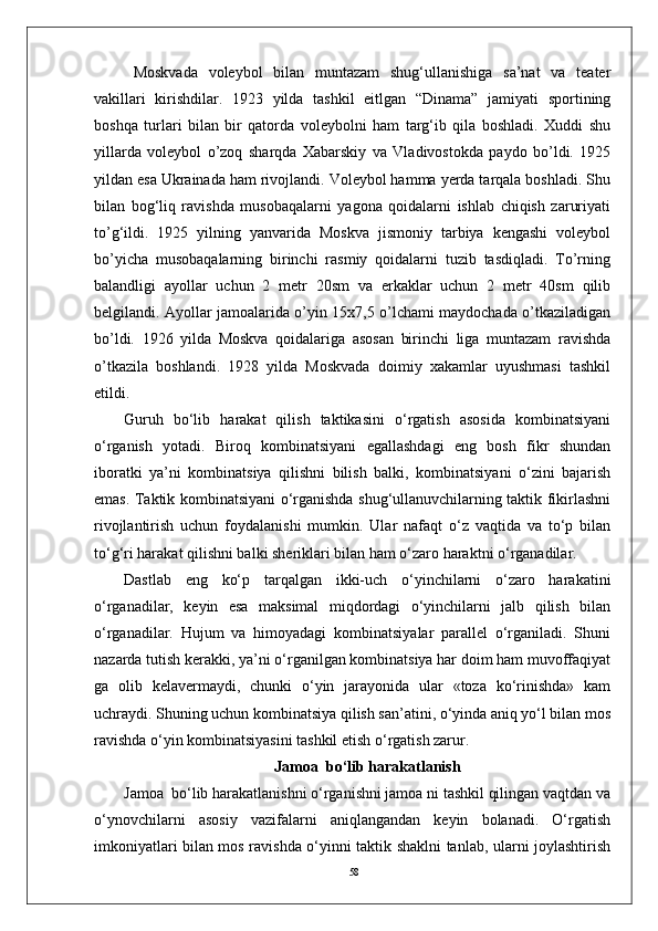 58Moskvada   voleybol   bilan   muntazam   shug‘ullanishiga   sa’nat   va   teater
vakillari   kirishdilar.   1923   yilda   tashkil   eitlgan   “Dinama”   jamiyati   sportining
boshqa   turlari   bilan   bir   qatorda   voleybolni   ham   targ‘ib   qila   boshladi.   Xuddi   shu
yillarda   voleybol   о’zoq   sharqda   Xabarskiy   va   Vladivostokda   paydo   bо’ldi.   1925
yildan esa Ukrainada ham rivojlandi. Voleybol hamma yerda tarqala boshladi. Shu
bilan   bog‘liq   ravishda   musobaqalarni   yagona   qoidalarni   ishlab   chiqish   zaruriyati
tо’g‘ildi.   1925   yilning   yanvarida   Moskva   jismoniy   tarbiya   kengashi   voleybol
bо’yicha   musobaqalarning   birinchi   rasmiy   qoidalarni   tuzib   tasdiqladi.   Tо’rning
balandligi   ayollar   uchun   2   metr   20sm   va   erkaklar   uchun   2   metr   40sm   qilib
belgilandi. Ayollar jamoalarida о’yin 15x7,5 о’lchami maydochada о’tkaziladigan
bо’ldi.   1926   yilda   Moskva   qoidalariga   asosan   birinchi   liga   muntazam   ravishda
о’tkazila   boshlandi.   1928   yilda   Moskvada   doimiy   xakamlar   uyushmasi   tashkil
etildi.
Guruh   bo‘lib   harakat   qilish   taktikasini   o‘rgatish   asosida   kombinatsiyani
o‘rganish   yotadi.   Biroq   kombinatsiyani   egallashdagi   eng   bosh   fikr   shundan
iboratki   ya’ni   kombinatsiya   qilishni   bilish   balki,   kombinatsiyani   o‘zini   bajarish
emas. Taktik kombinatsiyani o‘rganishda shug‘ullanuvchilarning taktik fikirlashni
rivojlantirish   uchun   foydalanishi   mumkin.   Ular   nafaqt   o‘z   vaqtida   va   to‘p   bilan
to‘g‘ri harakat qilishni balki sheriklari bilan ham o‘zaro haraktni o‘rganadilar.
Dastlab   eng   ko‘p   tarqalgan   ikki-uch   o‘yinchilarni   o‘zaro   harakatini
o‘rganadilar,   keyin   esa   maksimal   miqdordagi   o‘yinchilarni   jalb   qilish   bilan
o‘rganadilar.   Hujum   va   himoyadagi   kombinatsiyalar   parallel   o‘rganiladi.   Shuni
nazarda tutish kerakki, ya’ni o‘rganilgan kombinatsiya har doim ham muvoffaqiyat
ga   olib   kelavermaydi,   chunki   o‘yin   jarayonida   ular   «toza   ko‘rinishda»   kam
uchraydi. Shuning uchun kombinatsiya qilish san’atini, o‘yinda aniq yo‘l bilan mos
ravishda o‘yin kombinatsiyasini tashkil etish o‘rgatish zarur.
Jamoa  bo‘lib harakatlanish
Jamoa  bo‘lib harakatlanishni o‘rganishni jamoa ni tashkil qilingan vaqtdan va
o‘ynovchilarni   asosiy   vazifalarni   aniqlangandan   keyin   bolanadi.   O‘rgatish
imkoniyatlari bilan mos ravishda o‘yinni taktik shaklni tanlab, ularni joylashtirish 