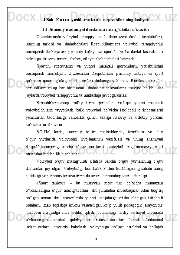6I.Bob.   K a t t a   y oshli   m a k t a b   o‘quvchilarining faoliyati
1.1 Jismoniy madaniyat darslarida mashg‘ulotlar o‘tkazish
    O‘zbekistonda   voleybol   taraqqiyotini   boshqaruvchi   davlat   tashkilotlari,
ularning   tarkibi   va   shahobchalari   Respublikamizda   voleybol   taraqqiyotini
boshqarish   funksiyasini   jismoniy   tarbiya   va   sport   bo‘yicha   davlat   tashkilotlari
tarkibiga kiruvchi tuman, shaha r , viloyat shahobchalari bajaradi.
Sportchi   rezervlarini   va   yuqori   malakali   sportchilarni   yetishtirishni
boshqarish   mas’uliyati   O‘zbekiston   Respublikasi   jismoniy   tarbiya   va   sport
qo‘mitasi qaramog‘idagi sport o‘yinlari shubasiga yuklanadi. Bunday qo‘mitalar
respublikamizning   har   bir   tuman,   shahar   va   viloyatlarda   mavjud   bo‘lib,   ular
joylarda voleybol taraqqiyotini ta’minlashga javobgardirla r .
Respublikamizning   milliy   terma   jamoalari   nafaqat   yuqori   malakali
voleybolchilarni   tayyorlash,   balki   voleybol   bo‘yicha   iste’dodli   o‘rinbosarlarni
yetishtirish   tadbirlariga   rahbarlik   qilish,   ula r ga   nazariy   va   uslubiy   yordam
ko‘rsatib turishi zaru r .
    BO‘SM     larda,     umumiy     ta’lim     maktablarida,     texnikum     va     oliy
o‘quv   yurtlarida   voleybolni   rivojlantirish   vazifalari   va   uning   ahamiyati
Respublikamizning   barcha   o‘quv   yurtlarida   voleybol   eng   ommaviy   sport
turlaridan biri bo‘lib hisoblanadi.
V oleybol   o‘quv   mashg‘uloti   sifatida   barcha   o‘quv   yurtlarining   o‘quv
dasturidan   joy   olgan.   V oleybolga   bunchalik   e ’ tibor   kuchliligining   sababi  uning
soddaligi   va   jismoniy   tarbiya   tizimida   arzon,   hammabop   vosita   ekanligi.
«Sport   tanlovi»   –   bu   muayyan   sport   turi   bo‘yicha   muntazam
o‘tkaziladigan   o‘quv   mashg‘ulotlari,   shu   jumladan   musobaqalar   bilan   bog‘liq
bo‘lgan   aynan   shu   jarayonlarda   yuqori   natijala r ga   erisha   oladigan   istiqbolli
bolalarni   izlab   topishga   imkon   yaratadigan   ko‘p   yillik   pedagogik   jarayonidi r .
T anlovni   maqsadga   mos   tashkil   qilish,   bolalardagi   nasliy   va hayot davomida
o‘zlashti r gan   harakat   qobiliyatlari,   ruhiy   xislatlari   hamda   funksional
imkoniyatlarni   obyektiv   baholash,   voleybolga   bo‘lgan   iste’dod   va   bo‘lajak 