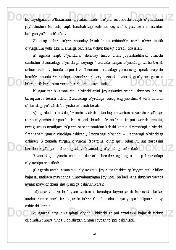 60ko‘rayotganini   o‘tkazishini   qiyinlashtiradi.   To‘pni   oshiruvchi   raqib   o‘yichilarni
joylashishini   ko‘radi,   raqib   harakatidagi   extimol   keyichalik   yuz   berishi   mumkin
bo‘lgan yo‘lni bilib oladi. 
Shuning   uchun   to‘pni   shunday   hisob   bilan   oshiradiki   raqib   o‘zini   taktik
o‘ylaganini yoki fikrini amalga oshirishi uchun halaqt beradi. Masalan: 
a)   agarda   raqib   o‘yinchilar   shunday   hisob   bilan   joylashadilarki   birinchi
uzatishni   3   zonadagi   o‘yinchiga   keyingi   4   zonada   turgan   o‘yinchiga   zarba   berish
uchun uzatiladi, bunda to‘pni 1 va 2 zonani o‘rtasidagi yo‘nalishga qarab uzayishi
kerakki, chunki 3 zonadagi o‘yinchi majburiy ravishda 4 zonadagi o‘yinchiga orqa
bilan turib hujumkor zarba berish uchun uzatiladi;
b)   agar   raqib   jamoa   sini   o‘yinchilarini   joylashuvini   xuddu   shunday   bo‘lsa,
biroq zarba berish uchun 2 zonadagi  o‘yichiga, biroq eng yaxshisi  4 va 5 zonada
o‘rtasidagi yo‘nalish bo‘yicha oshirish kerak. 
v) agarda to‘r oldida, birinchi uzatish bilan hujum zarbasini yaxshi egallagan
raqib   o‘yinchisi   turgan   bo‘lsa,   shunda   hisob   –   kitob   bilan   to‘pni   uzatish   kerakki,
uning uchun uzatilgan to‘p uni orqa tomonidan kelishi kerak: 4 zonadagi o‘yinchi,
5 zonada turgan o‘yinchiga oshiradi; 2 zonadagi o‘yinchi – 1 zonadagi o‘yinchiga
oshiradi   3   zonada   turgan   o‘yinchi   faqatgina   o‘ng   qo‘l   bilan   hujum   zarbasini
berishni egallagan – shuning uchun 5 zonadagi o‘yinchiga oshiriladi 
3   zonadagi   o‘yinchi   chap   qo‘lda   zarba   berishni   egallagan   -   to‘p   1   zonadagi
o‘yinchiga oshiriladi 
g) agarda raqib jamoa sini o‘yinchisini joy almashishini qa’tiyyan tezlik bilan
bajarsa, natijada maydonda himoyalanmagan joy hosil bo‘ladi, ana shunday vaqtda
aynan maydonchani shu qismiga oshirish kerak 
  d)   agarda   o‘yichi   hujum   zarbasini   berishga   tayyorgarlik   ko‘rishda   turdan
ancha   uzoqqa   borib   turadi,   unda   to‘pni   iloji   boricha   to‘rga   yaqin   bo‘lgan   zonaga
oshirishi kerak 
e)   agarda   orqa   chiziqdagi   o‘yichi   ikkinchi   to‘pni   uzatishni   bajarish   uchun
olidindan chiqsa, unda u qoldirgan turgan joydan to‘pni oshiriladi. 