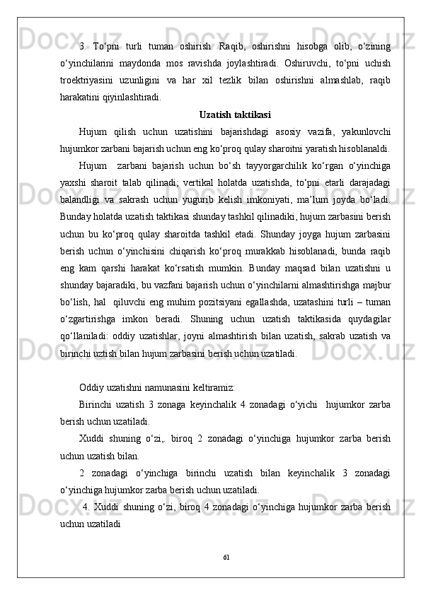 613.   To‘pni   turli   tuman   oshirish.   Raqib,   oshirishni   hisobga   olib,   o‘zining
o‘yinchilarini   maydonda   mos   ravishda   joylashtiradi.   Oshiruvchi,   to‘pni   uchish
troektriyasini   uzunligini   va   har   xil   tezlik   bilan   oshirishni   almashlab,   raqib
harakatini qiyinlashtiradi. 
Uzatish taktikasi
Hujum   qilish   uchun   uzatishini   bajarishdagi   asosiy   vazifa,   yakunlovchi
hujumkor zarbani bajarish uchun eng ko‘proq qulay sharoitni yaratish hisoblanaldi.
Hujum     zarbani   bajarish   uchun   bo‘sh   tayyorgarchilik   ko‘rgan   o‘yinchiga
yaxshi   sharoit   talab   qilinadi;   vertikal   holatda   uzatishda,   to‘pni   etarli   darajadagi
balandligi   va   sakrash   uchun   yugurib   kelish   imkoniyati,   ma’lum   joyda   bo‘ladi.
Bunday holatda uzatish taktikasi shunday tashkil qilinadiki, hujum zarbasini berish
uchun   bu   ko‘proq   qulay   sharoitda   tashkil   etadi.   Shunday   joyga   hujum   zarbasini
berish   uchun   o‘yinchisini   chiqarish   ko‘proq   murakkab   hisoblanadi,   bunda   raqib
eng   kam   qarshi   harakat   ko‘rsatish   mumkin.   Bunday   maqsad   bilan   uzatishni   u
shunday bajaradiki, bu vazfani bajarish uchun o‘yinchilarni almashtirishga majbur
bo‘lish,   hal     qiluvchi   eng   muhim   pozitsiyani   egallashda,   uzatashini   turli   –   tuman
o‘zgartirishga   imkon   beradi.   Shuning   uchun   uzatish   taktikasida   quydagilar
qo‘llaniladi:   oddiy   uzatishlar,   joyni   almashtirish   bilan   uzatish,   sakrab   uzatish   va
birinchi uztish bilan hujum zarbasini berish uchun uzatiladi.
Oddiy uzatishni namunasini keltiramiz:
Birinchi   uzatish   3   zonaga   keyinchalik   4   zonadagi   o‘yichi     hujumkor   zarba
berish uchun uzatiladi.
Xuddi   shuning   o‘zi,.   biroq   2   zonadagi   o‘yinchiga   hujumkor   zarba   berish
uchun uzatish bilan.
2   zonadagi   o‘yinchiga   birinchi   uzatish   bilan   keyinchalik   3   zonadagi
o‘yinchiga hujumkor zarba berish uchun uzatiladi. 
  4.   Xuddi   shuning   o‘zi,   biroq   4   zonadagi   o‘yinchiga   hujumkor   zarba   berish
uchun uzatiladi  