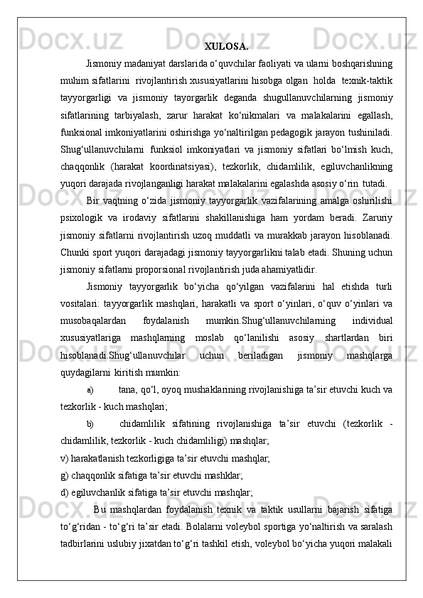 XULOSA.
Jismoniy madaniyat darslarida o‘quvchilar faoliyati va ularni boshqarishning
muhim sifatlarini  rivojlantirish xususiyatlarini hisobga olgan  holda  texnik-taktik
tayyorgarligi   va   jismoniy   tayorgarlik   deganda   shugullanuvchilarning   jismoniy
sifatlarining   tarbiyalash,   zarur   harakat   ko‘nikmalari   va   malakalarini   egallash,
funksional imkoniyatlarini oshirishga yo‘naltirilgan pedagogik jarayon tushiniladi.
Shug‘ullanuvchilarni   funksiol   imkoniyatlari   va   jismoniy   sifatlari   bo‘lmish   kuch,
chaqqonlik   (harakat   koordinatsiyasi),   tezkorlik,   chidamlilik,   egiluvchanlikning
yuqori darajada rivojlanganligi harakat malakalarini egalashda asosiy o‘rin   tutadi.
Bir   vaqtning   o‘zida   jismoniy   tayyorgarlik   vazifalarining   amalga   oshirilishi
psixologik   va   irodaviy   sifatlarini   shakillanishiga   ham   yordam   beradi.   Zaruriy
jismoniy  sifatlarni   rivojlantirish   uzoq   muddatli   va   murakkab  jarayon   hisoblanadi.
Chunki sport yuqori darajadagi jismoniy tayyorgarlikni talab etadi. Shuning uchun
jismoniy sifatlarni proporsional rivojlantirish juda ahamiyatlidir.
Jismoniy   tayyorgarlik   bo‘yicha   qo‘yilgan   vazifalarini   hal   etishda   turli
vositalari:   tayyorgarlik   mashqlari,   harakatli   va   sport   o‘yinlari,   o‘quv   o‘yinlari   va
musobaqalardan   foydalanish   mumkin.Shug‘ullanuvchilarning   individual
xususiyatlariga   mashqlarning   moslab   qo‘lanilishi   asosiy   shartlardan   biri
hisoblanadi.Shug‘ullanuvchilar   uchun   beriladigan   jismoniy   mashqlarga
quydagilarni   kiritish mumkin:
a) tana, qo‘l, oyoq mushaklarining rivojlanishiga ta’sir etuvchi kuch va
tezkorlik - kuch mashqlari;
b) chidamlilik   sifatining   rivojlanishiga   ta’sir   etuvchi   (tezkorlik   -
chidamlilik, tezkorlik - kuch chidamliligi) mashqlar;
v)   harakatlanish   tezkorligiga   ta’sir   etuvchi   mashqlar;
g)   chaqqonlik   sifatiga   ta’sir   etuvchi   mashklar;
d)   egiluvchanlik   sifatiga   ta’sir   etuvchi   mashqlar;
Bu   mashqlardan   foydalanish   texnik   va   taktik   usullarni   bajarish   sifatiga
to‘g‘ridan - to‘g‘ri ta’sir etadi. Bolalarni voleybol sportiga yo‘naltirish va saralash
tadbirlarini uslubiy jixatdan to‘g‘ri tashkil etish, voleybol bo‘yicha yuqori malakali 