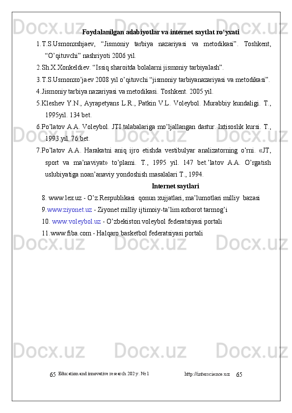Education and innovative research 202  y . № 1
65 http://interscience.uz
65Foydalanilgan   adabiyotlar va internet saytlat   ro‘yxati
1. T.S.Usmonxshjaev,   “Jismoniy   tarbiya   nazariyasi   va   metodikasi”.   Toshkent,
“O’qituvchi” nashriyoti 2006 yil.  
2. Sh.X.Xonkeldiev. “Issiq sharoitda bolalarni jismoniy tarbiyalash”.
3. T.S.Usmonxo’jaev 2008 yil o’qituvchi “jismoniy tarbiyanazariyasi va metodikasi”.
4. Jismoniy tarbiya nazariyasi va metodikasi. Toshkent. 2005 yil.
5. Kleshev   Y.N.,   Ayrapetyans   L.R.,   Patkin   V.L.   Voleybol.   Murabbiy   kundaligi.   T.,
1995yil. 134 bet.
6. Pо’latov A.A. Voleybol. JTI talabalariga mо’ljallangan dastur. Ixtisoslik kursi. T.,
1993 yil. 76 bet.
7. Pо’latov   A.A.   Harakatni   aniq   ijro   etishda   vestibulyar   analizatorning   о’rni.   «JT,
sport   va   ma’naviyat»   tо’plami.   T.,   1995   yil.   147   bet.’latov   A.A.   О’rgatish
uslubiyatiga noan’anaviy yondoshish masalalari T., 1994.
Internet saytlari
8.   www.lex.uz  - O’z.Respublikasi  qonun xujjatlari, ma’lumotlari milliy  bazasi 
9. www.ziyonet.uz  -  Ziyonet  milliy ijtimoiy-ta ’ lim axborot tarmog ’ i
10.  www.voleybol.uz  -  O’zbekiston  voleybol federatsiyasi portali
11.www.fiba.com - Halqaro basketbol federatsiyasi portali 