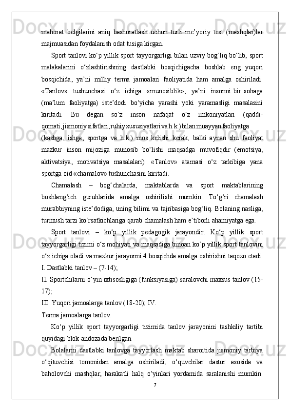 7mahorat   belgilarini   aniq   bashoratlash   uchun   turli   me’yoriy   test   (mashqlar)lar
majmuasidan foydalanish odat tusiga ki r gan.
Sport tanlovi ko‘p yillik sport tayyo r garligi bilan uzviy bog‘liq bo‘lib, sport
malakalarini   o‘zlashtirishning   dastlabki   bosqichigacha   boshlab   eng   yuqori
bosqichida,   ya’ni   milliy   terma   jamoalari   faoliyatida   ham   amalga   oshiriladi.
« T anlov»     tushunchasi     o‘z     ichiga     «munosiblik»,     ya’ni     insonni   bir   sohaga
(ma’lum   faoliyatga)   iste’dodi   bo‘yicha   yarashi   yoki   yaramasligi   masalasini
kiritadi.   Bu   degan   so‘z   inson   nafaqat   o‘z   imkoniyatlari   (qaddi-
qomati , jismoni y sifatlari , ruhi y xususiyatlar i v a h.k. ) bila n muayya n faoliyatga
(kasbga,   ishga,   sportga   va   h.k.)   mos   kelishi   kerak,   balki   aynan   shu   faoliyat
mazkur   inson   mijoziga   munosib   bo‘lishi   maqsadga   muvofiqdir   (emotsiya,
aktivatsiya,   motivatsiya   masalalari).   « T anlov»   atamasi   o‘z   tarkibiga   yana
sportga oid «chamalov» tushunchasini kiritadi.
Chamalash   –   bog‘chalarda,   maktablarda   va   sport   maktablarining
boshlang‘ich   guruhlarida   amalga   oshirilishi   mumkin.   T o‘g‘ri   chamalash
murabbiyning iste’dodiga, uning bilimi va tajribasiga bog‘liq. Bolaning nasliga,
turmush tarzi ko‘rsatkichlariga qarab chamalash ham e ’ tiborli ahamiyatga ega.
Sport   tanlovi   –   ko‘p   yillik   pedagogik   jarayondi r .   Ko‘p   yillik   sport
tayyo r garligi tizimi o‘z mohiyati va maqsadiga binoan ko‘p yillik sport tanlovini
o‘z   ichiga   oladi   va   mazkur   jarayonni   4   bosqichda   amalga   oshirishni taqozo etadi:
I. Dastlabki tanlov – (7-14);
II. Sportchilarni o‘yin ixtisosligiga (funksiyasiga) saralovchi maxsus tanlov (15-
17);
III.   Y uqori jamoala r ga tanlov (18-20); I V .  
T erma jamoala r ga tanlo v .
Ko‘p   yillik   sport   tayyo r garligi   tizimida   tanlov   jarayonini   tashkiliy   tartibi
quyidagi blok-andozada berilgan.
Bolalarni   dastlabki   tanlovga   tayyorlash   maktab   sharoitida   jismoniy   tarbiya
o‘qituvchisi   tomonidan   amalga   oshiriladi,   o‘quvchilar   dastur   asosida   va
baholovchi   mashqla r ,   harakatli   halq   o‘yinlari   yordamida   saralanishi   mumkin. 