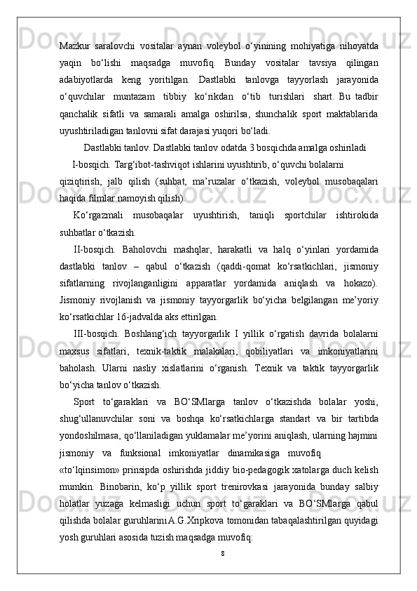 8Mazkur   saralovchi   vositalar   aynan   voleybol   o‘yinining   mohiyatiga   nihoyatda
yaqin   bo‘lishi   maqsadga   muvofiq.   Bunday   vositalar   tavsiya   qilingan
adabiyotlarda   keng   yoritilgan.   Dastlabki   tanlovga   tayyorlash   jarayonida
o‘quvchilar     muntazam     tibbiy     ko‘rikdan     o‘tib     turishlari     shart.   Bu   tadbir
qanchalik   sifatli   va   samarali   amalga   oshirilsa,   shunchalik   sport   maktablarida
uyushtiriladigan tanlovni sifat darajasi yuqori bo‘ladi.
Dastlabki tanlo v . Dastlabki tanlov odatda 3 bosqichda amalga oshiriladi
       I-bosqich.   T a r g‘ibot-tashviqot   ishlarini   uyushtirib,   o‘quvchi   bolalarni
qiziqtirish,   jalb   qilish   (suhbat,   ma’ruzalar   o‘tkazish,   voleybol   musobaqalari
haqida filmlar   namoyish qilish).
Ko‘ r gazmali   musobaqalar   uyushtirish,   taniqli   sportchilar   ishtirokida
suhbatlar o‘tkazish.
II-bosqich.   Baholovchi   mashqla r ,   harakatli   va   halq   o‘yinlari   yordamida
dastlabki   tanlov   –   qabul   o‘tkazish   (qaddi-qomat   ko‘rsatkichlari,   jismoniy
sifatlarning   rivojlanganligini   apparatlar   yordamida   aniqlash   va   hokazo).
Jismoniy   rivojlanish   va   jismoniy   tayyo r garlik   bo‘yicha   belgilangan   me’yoriy
ko‘rsatkichlar 16-jadvalda aks ettirilgan.
III-bosqich.   Boshlang‘ich   tayyo r garlik   I   yillik   o‘ r gatish   davrida   bolalarni
maxsus   sifatlari,   texnik-taktik   malakalari,   qobiliyatlari   va   imkoniyatlarini
baholash.   Ularni   nasliy   xislatlarini   o‘ r ganish.   T exnik   va   taktik   tayyo r garlik
bo‘yicha tanlov o‘tkazish.
Sport   to‘garaklari   va   BO‘SMla r ga   tanlov   o‘tkazishda   bolalar   yoshi,
shug‘ullanuvchilar   soni   va   boshqa   ko‘rsatkichla r ga   standart   va   bir   tartibda
yondoshilmasa, qo‘llaniladigan yuklamalar me’yorini aniqlash, ularning hajmini
jismoniy     va     funksional     imkoniyatlar     dinamikasiga     muvofiq
«to‘lqinsimon» prinsipda oshirishda jiddiy bio-pedagogik xatola r ga duch kelish
mumkin.   Binobarin,   ko‘p   yillik   sport   trenirovkasi   jarayonida   bunday   salbiy
holatlar   yuzaga   kelmasligi   uchun   sport   to‘garaklari   va   BO‘SMla r ga   qabul
qilishda   bolalar   guruhlarin i A.G.Xripkova   tomonidan   tabaqalashtirilgan quyidagi
yosh guruhlari asosida tuzish maqsadga muvofiq: 