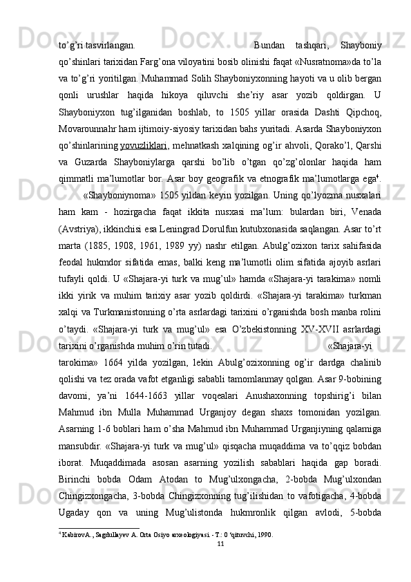 to’g’ri tasvirlangan. Bundan   tashqari,   Shayboniy
qo’shinlari tarixidan Farg’ona viloyatini bosib olinishi faqat «Nusratnoma»da to’la
va to’g’ri yoritilgan.   Muhammad Solih Shayboniyxonning hayoti va u olib bergan
qonli   urushlar   haqida   hikoya   qiluvchi   she’riy   asar   yozib   qoldirgan.   U
Shayboniyxon   tug’ilganidan   boshlab,   to   1505   yillar   orasida   Dashti   Qipchoq,
Movarounnahr ham ijtimoiy-siyosiy tarixidan bahs yuritadi. Asarda Shayboniyxon
qo’shinlarining   yovuzliklari ,   mehnatkash   xalqining   og’ir   ahvoli,   Qorako’l,   Qarshi
va   Guzarda   Shayboniylarga   qarshi   bo’lib   o’tgan   qo’zg’olonlar   haqida   ham
qimmatli   ma’lumotlar   bor.  Asar  boy  geografik  va  etnografik ma’lumotlarga  ega 4
.
«Shayboniynoma»  1505  yildan  keyin  yozilgan.  Uning  qo’lyozma  nusxalari
ham   kam   -   hozirgacha   faqat   ikkita   nusxasi   ma’lum:   bulardan   biri,   Venada
(Avstriya), ikkinchisi esa Leningrad Dorulfun kutubxonasida saqlangan. Asar to’rt
marta   (1885,   1908,   1961,   1989   yy)   nashr   etilgan.   Abulg’ozixon   tarix   sahifasida
feodal   hukmdor   sifatida   emas,   balki   keng   ma’lumotli   olim   sifatida   ajoyib   asrlari
tufayli   qoldi.  U   «Shajara-yi   turk   va  mug’ul»  hamda   «Shajara-yi   tarakima»   nomli
ikki   yirik   va   muhim   tarixiy   asar   yozib   qoldirdi.   «Shajara-yi   tarakima»   turkman
xalqi va Turkmanistonning o’rta asrlardagi tarixini o’rganishda bosh manba rolini
o’taydi.   «Shajara-yi   turk   va   mug’ul»   esa   O’zbekistonning   XV-XVII   asrlardagi
tarixini o’rganishda muhim o’rin tutadi. «Shajara-yi
tarokima»   1664   yilda   yozilgan,   lekin   Abulg’ozixonning   og’ir   dardga   chalinib
qolishi va tez orada vafot etganligi sababli tamomlanmay qolgan. Asar 9-bobining
davomi,   ya’ni   1644-1663   yillar   voqealari   Anushaxonning   topshirig’i   bilan
Mahmud   ibn   Mulla   Muhammad   Urganjoy   degan   shaxs   tomonidan   yozilgan.
Asarning 1-6 boblari ham o’sha Mahmud ibn Muhammad Urganjiyning qalamiga
mansubdir.   «Shajara-yi   turk   va   mug’ul»   qisqacha   muqaddima   va   to’qqiz   bobdan
iborat.   Muqaddimada   asosan   asarning   yozilish   sabablari   haqida   gap   boradi.
Birinchi   bobda   Odam   Atodan   to   Mug’ulxongacha,   2-bobda   Mug’ulxondan
Chingizxongacha,   3-bobda   Chingizxonning   tug’ilishidan   to   vafotigacha,   4-bobda
Ugaday   qon   va   uning   Mug’ulistonda   hukmronlik   qilgan   avlodi,   5-bobda
4
  KabirovA., Sagdullayev A. Orta Osiyo arxeologiyasi. -Т.: 0 ‘qituvchi, 1990.
11 