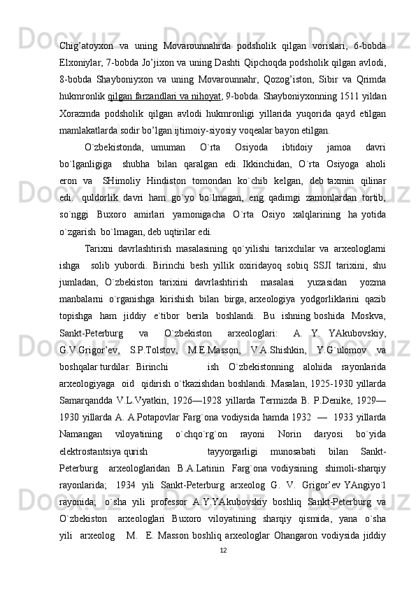 Chig’atoyxon   va   uning   Movarounnahrda   podsholik   qilgan   vorislari,   6-bobda
Elxoniylar, 7-bobda Jo’jixon va uning Dashti Qipchoqda podsholik qilgan avlodi,
8-bobda   Shayboniyxon   va   uning   Movarounnahr,   Qozog’iston,   Sibir   va   Qrimda
hukmronlik   qilgan farzandlari va nihoyat , 9-bobda. Shayboniyxonning 1511 yildan
Xorazmda   podsholik   qilgan   avlodi   hukmronligi   yillarida   yuqorida   qayd   etilgan
mamlakatlarda   sodir bo’lgan   ijtimoiy-siyosiy voqealar bayon etilgan.
O`zbekistonda,   umuman     O`rta     Osiyoda     ibtidoiy     jamoa     davri
bo`lganligiga       shubha     bilan     qaralgan     edi.   Ikkinchidan,     O`rta     Osiyoga     aholi
eron   va     SHimoliy   Hindiston   tomondan   ko`chib   kelgan,   deb taxmin   qilinar
edi.   quldorlik  davri  ham  go`yo  bo`lmagan,  eng  qadimgi  zamonlardan  tortib,
so`nggi     Buxoro     amirlari     yamonigacha     O`rta     Osiyo     xalqlarining     ha   yotida
o`zgarish  bo`lmagan, deb uqtirilar edi. 
Tarixni  davrlashtirish  masalasining  qo`yilishi  tarixchilar  va  arxeologlarni
ishga     solib   yubordi.   Birinchi   besh   yillik   oxiridayoq   sobiq   SSJI   tarixini,   shu
jumladan,   O`zbekiston   tarixini   davrlashtirish     masalasi     yuzasidan     yozma
manbalarni  o`rganishga  kirishish  bilan  birga, arxeologiya  yodgorliklarini  qazib
topishga     ham     jiddiy     e`tibor     berila     boshlandi.     Bu    ishning   boshida     Moskva,
Sankt-Peterburg     va     O`zbekiston     arxeologlari:     A.   Y.   YAkubovskiy,
G.V.Grigor’ev,     S.P.Tolstov,     M.E.Masson,     V.A.Shishkin,     Y.G`ulomov     va
boshqalar turdilar.  Birinchi   ish     O`zbekistonning     alohida     rayonlarida
arxeologiyaga   oid   qidirish o`tkazishdan boshlandi. Masalan,  1925-1930 yillarda
Samarqandda   V.L.Vyatkin,   1926—1928   yillarda   Termizda   B.   P.Denike,   1929—
1930 yillarda A. A.Potapovlar Farg`ona vodiysida hamda 1932   —   1933 yillarda
Namangan     viloyatining     o`chqo`rg`on     rayoni     Norin     daryosi     bo`yida
elektrostantsiya qurish   tayyorgarligi     munosabati     bilan     Sankt-
Peterburg       arxeologlaridan     B.A.Latinin     Farg`ona   vodiysining     shimoli-sharqiy
rayonlarida;     1934   yili   Sankt-Peterburg   arxeolog   G.   V.   Grigor’ev YAngiyo`l
rayonida;   o`sha  yili  professor  A.Y.YAkubovskiy  boshliq  Sankt-Peterburg  va
O`zbekiston       arxeologlari     Buxoro     viloyatining    sharqiy    qismida,     yana     o`sha
yili     arxeolog       M.     E.   Masson   boshliq   arxeologlar   Ohangaron   vodiysida   jiddiy
12 