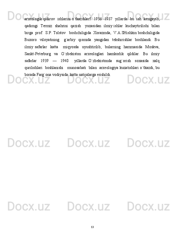 arxeologik qidiruv   ishlarini o`tkazdilar5. 1936 -1937   yillarda   bu   ish   kengayib,
qadimgi   Termiz   shahrini   qazish     yuzasidan   ilmiy ishlar   kuchaytirilishi   bilan
birga  prof.  S.P. Tolstov   boshchiligida  Xorazmda,  V.A.SHishkin boshchiligida
Buxoro     viloyatining       g`arbiy     qismida     yangidan     tekshirishlar     boshlandi.     Bu
ilmiy   safarlar     katta       miqyosda     uyushtirilib,     bularning     hammasida     Moskva,
Sankt-Peterburg     va     O`zbekiston     arxeologlari     hamkorlik     qildilar.     Bu     ilmiy
safarlar     1939     —     1940       yillarda   O`zbekistonda     sug`orish     soxasida     xalq
qurilishlari   boshlanishi     munosabati   bilan   arxeologiya kuzatishlari o`tkazdi, bu
borada Farg`ona vodiysida  katta natijalarga erishildi.
13 