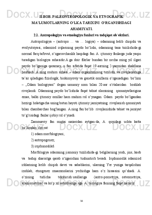 II BOB. PALEONTROPOLOGIK VA ETNOGRAFIK
MA’LUMOTLARNING O‘LKA TARIXINI  O‘RGANISHDAGI
AHAMIYATI.
2.1. Antropologiya va etnologiya fanlari va tadqiqot ob`ektlari.
Antropologiya   –   (antropo   …   va   …   logiya)   –   odamning   kelib   chiqishi   va
evolyutsiyasi,   odamzod   irqlarining   paydo   bo‘lishi,   odamning   tana   tuzilishida-gi
normal farq-tafovut, o‘zgaruvchanlik haqidagi fan. A. ijtimoiy fanlarga juda yaqin
turadigan   biologiya   sohasidir.A.ga   doir   fikrlar   bundan   bir   necha   ming   yil   ilgari
paydo   bo‘lganiga   qaramay,   u   fan   sifatida   faqat   19-asrning   2-yarmidan   shakllana
boshladi.   A.ning   muhim   sohasi   –   odam   organizmining   tuzilishi   va   rivojlanishiga
ta sir qiladigan fiziologik, biokimyoviy va genetik omillarni o‘rganadigan  bo‘limiʼ
–   „Odam   biologiyasi“   degan   umumiy   nom   bilan   20-asr   o‘rtalaridan     boshlab
rivojlandi.   Odamning   paydo   bo‘lishida   faqat   tabiat   olamining     qonuniyatlarigina
emas,   balki   ijtimoiy   omillar   ham   muhim   rol   o‘ynagan.   Odam     paydo   bo‘lgandan
hozirgi holatigacha uning butun hayoti ijtimoiy jamiyatning  rivojlanish qonuniyati
bilan chambarchas bog‘langan. A.ning fan bo‘lib   rivojlanishida tabiat va jamiyat
to‘g‘risidagi fanlar ijobiy rol o‘ynadi.  
Zamonaviy   fan   nuqtai   nazaridan   aytgan-da,   A.   quyidagi   uchta   katta
bo‘limdan  ibo-rat:  
1) odam morfologiyasi;  
2) antropogenez;  
3) irqshunoslik6.  
Morfologiya   odamning  jismoniy   tuzilishida-gi   belgilarning   yosh,   jins,   kasb
va     tashqi   sharoitga   qarab   o‘zgarishini   tushuntirib   beradi.   Irqshunoslik   odamzod
irklarining   kelib   chiqish   davri   va   sabablarini,   ularning   Yer   yuziga   tarqalishini
izohlab,   etnogenez   muammolarini   yechishga   ham   o‘z   hissasini   qo‘shadi.   A.
o‘zining  turlicha  tekshirish usullariga  (antro-pometriya,   osteometriya,
kraniometriya) va ko‘p xil asboblariga ega. A. biologiya fanining faqat nazariy  
16 