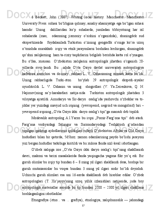 6   Beckett,   John   (2007).   Writing   local   history.   Manchester:   Manchester
University Press. sohasi bo‘libgina qolmay, amaliy ahamiyatga ega bo‘lgan sohasi
hamdir.   Uning     dalillaridan   ko‘p   sohalarda,   jumladan   tibbiyotning   har   xil
sohalarida   (mas,     odamning   jismoniy   o‘sishini   o‘rganishda),   shuningdek   sud
ekspertizasida     foydalaniladi.Turkiston   o‘zining   geografik   o‘rniga   ko‘ra   uzoq
o‘tmishda   murakkab     irqiy   va   etnik   jarayonlarni   boshidan   kechirgan,   shuningdek
qo‘shni xalqlarning   ham ta-rixiy taqdirlarini belgilab berishda katta rol o‘ynagan.
Bu   o‘lka,   xususan     O‘zbekiston   xalqlarini   antropologik   jihatdan   o‘rganish   20-
yillarda   rivoj-landi.   Bu     ishda   O‘rta   Osiyo   davlat   universiteti   antropologiya
kafedrasi   asoschisi   va   do-imiy     rahbari   L.   V.   Oshaninning   xizmati   katta   bo‘ldi.
Uning   rahbarligida   Turki-ston     bo‘ylab   29   antropologik   ekspedi-siyalar
uyushtirildi.   L.   V.   Oshanin   va   uning     shogirdlari   (V.   Ya.Zezenkova,   Q.   N.
Najimov)ning   sa y-harakatlari   natija-sida     Turkiston   antropologik   jihatidan   3ʼ
viloyatga ajratildi. Amudaryo  va Sir-daryo    oralig‘ida  yashovchi   o‘zbeklar  va  to-
jiklar yer yuzidagi mavjud uch irqning  (yevropeoid, negroid va mongoloid) biri –
yevropeoid irqining „O‘rta Osiyo ikki  daryo oralig‘i tipi“ga mansub deb topildi.  
Moskvalik   antropolog   A.I.Yarxo   bu   irqni   „Pomir-Farg‘ona   tipi“   deb   atadi.
Farg‘ona   vodiysidagi   Selungur   va   Surxondaryodagi   Teshiktosh   g‘orlaridan
topilgan qadimgi ajdodlarimiz qoldiqlari tufayli O‘zbekiston Afrika va Old Osiyo
hududlari   bilan  bir   qatorda,   565hoz.  zamon   odamlarining  paydo   bo‘lishi   jarayoni
yuz bergan hududlar tarkibiga kiritildi va bu xulosa fanda uzil-kesil isbotlangan.  
O‘zbek   xalqiga   xos   „O‘rta   Osiyo   ikki   daryo   oralig‘i   tipi“ning   shakllanish
davri,   makoni   va   tarixi   masalalarida   fanda   yaqingacha   yagona   fikr   yo‘q   edi.   Bir
guruh olimlar bu irqiy tip bundan 6 – 8 ming yil ilgari shakllandi desa, boshqa bir
guruh   mutaxassislar   bu   voqea   bundan   3   ming   yil   ilgari   sodir   bo‘ldi   deyishdi.
Uchinchi   guruh   olimlari   esa   uni   16-asrda   shakllandi   deb   hisoblar   edilar.   O‘zbek
antropologlari   (T.   Xo‘jayov)ning   uzoq   yillik   izlanishlari   natijasida,   juda   boy
antropologik   materiallar   asosida   bu   tip   bundan   2200   –   2300   yil   ilgari   shakllana
boshlaganligini isbotladilar. 
Etnografiya   (etno...   va   ...   grafiya),   etnologiya,   xalqshunoslik   —   jahondagi
17 