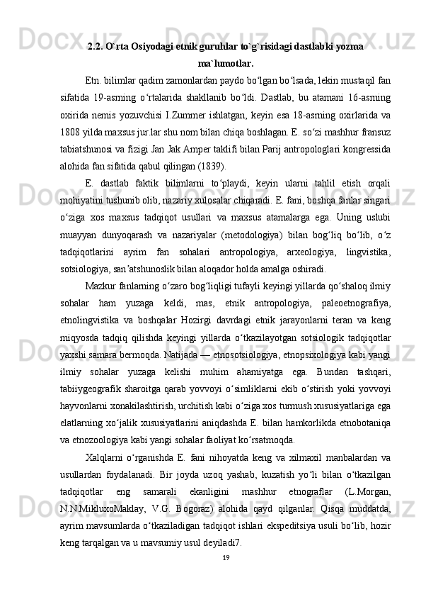 2.2. O`rta Osiyodagi etnik guruhlar to`g`risidagi dastlabki yozma
ma`lumotlar.
Etn. bilimlar qadim zamonlardan paydo bo lgan bo lsada, lekin mustaqil fanʻ ʻ
sifatida   19-asrning   o rtalarida   shakllanib   bo ldi.   Dastlab,   bu   atamani   16-asrning	
ʻ ʻ
oxirida   nemis   yozuvchisi   I.Zummer   ishlatgan,   keyin   esa   18-asrning   oxirlarida   va
1808 yilda maxsus jur.lar shu nom bilan chiqa boshlagan. E. so zi mashhur fransuz	
ʻ
tabiatshunosi va fizigi Jan Jak Amper taklifi bilan Parij antropologlari kongressida
alohida fan sifatida qabul qilingan (1839).  
E.   dastlab   faktik   bilimlarni   to playdi,   keyin   ularni   tahlil   etish   orqali	
ʻ
mohiyatini tushunib olib, nazariy xulosalar chiqaradi. E. fani, boshqa fanlar singari
o ziga   xos   maxsus   tadqiqot   usullari   va   maxsus   atamalarga   ega.   Uning   uslubi	
ʻ
muayyan   dunyoqarash   va   nazariyalar   (metodologiya)   bilan   bog liq   bo lib,   o z	
ʻ ʻ ʻ
tadqiqotlarini   ayrim   fan   sohalari   antropologiya,   arxeologiya,   lingvistika,
sotsiologiya, san atshunoslik bilan aloqador holda amalga oshiradi.  	
ʼ
Mazkur fanlarning o zaro bog liqligi tufayli keyingi yillarda qo shaloq ilmiy	
ʻ ʻ ʻ
sohalar   ham   yuzaga   keldi,   mas,   etnik   antropologiya,   paleoetnografiya,
etnolingvistika   va   boshqalar   Hozirgi   davrdagi   etnik   jarayonlarni   teran   va   keng
miqyosda   tadqiq   qilishda   keyingi   yillarda   o tkazilayotgan   sotsiologik   tadqiqotlar	
ʻ
yaxshi samara bermoqda. Natijada — etnosotsiologiya, etnopsixologiya kabi yangi
ilmiy   sohalar   yuzaga   kelishi   muhim   ahamiyatga   ega.   Bundan   tashqari,
tabiiygeografik   sharoitga   qarab   yovvoyi   o simliklarni   ekib   o stirish   yoki   yovvoyi	
ʻ ʻ
hayvonlarni xonakilashtirish, urchitish kabi o ziga xos turmush xususiyatlariga ega	
ʻ
elatlarning   xo jalik   xususiyatlarini   aniqdashda   E.   bilan   hamkorlikda   etnobotaniqa	
ʻ
va etnozoologiya kabi yangi sohalar faoliyat ko rsatmoqda.  	
ʻ
Xalqlarni   o rganishda   E.   fani   nihoyatda   keng   va   xilmaxil   manbalardan   va	
ʻ
usullardan   foydalanadi.   Bir   joyda   uzoq   yashab,   kuzatish   yo li   bilan   o tkazilgan	
ʻ ʻ
tadqiqotlar   eng   samarali   ekanligini   mashhur   etnograflar   (L.Morgan,
N.N.MikluxoMaklay,   V.G.   Bogoraz)   alohida   qayd   qilganlar.   Qisqa   muddatda,
ayrim mavsumlarda o tkaziladigan tadqiqot ishlari ekspeditsiya usuli bo lib, hozir	
ʻ ʻ
keng tarqalgan va u mavsumiy usul deyiladi7.  
19 