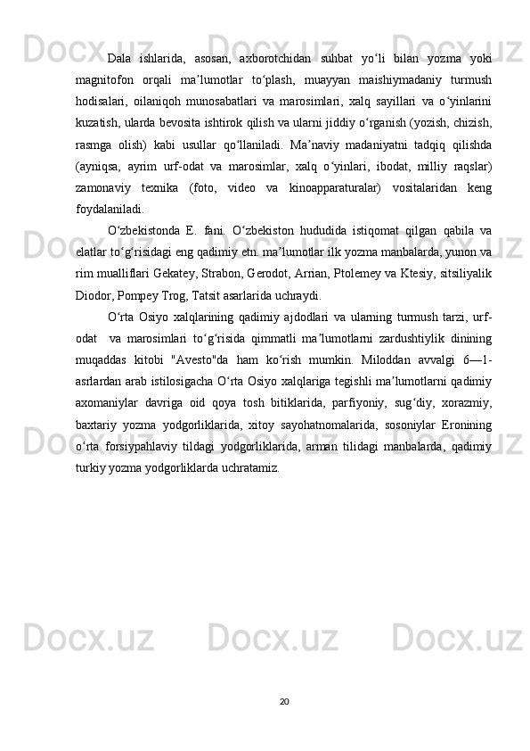 Dala   ishlarida,   asosan,   axborotchidan   suhbat   yo li   bilan   yozma   yokiʻ
magnitofon   orqali   ma lumotlar   to plash,   muayyan   maishiymadaniy   turmush	
ʼ ʻ
hodisalari,   oilaniqoh   munosabatlari   va   marosimlari,   xalq   sayillari   va   o yinlarini	
ʻ
kuzatish, ularda bevosita ishtirok qilish va ularni jiddiy o rganish (yozish, chizish,	
ʻ
rasmga   olish)   kabi   usullar   qo llaniladi.   Ma naviy   madaniyatni   tadqiq   qilishda	
ʻ ʼ
(ayniqsa,   ayrim   urf-odat   va   marosimlar,   xalq   o yinlari,   ibodat,   milliy   raqslar)	
ʻ
zamonaviy   texnika   (foto,   video   va   kinoapparaturalar)   vositalaridan   keng
foydalaniladi.  
O zbekistonda   E.   fani.   O zbekiston   hududida   istiqomat   qilgan   qabila   va	
ʻ ʻ
elatlar to g risidagi eng qadimiy etn. ma lumotlar ilk yozma manbalarda, yunon va
ʻ ʻ ʼ
rim mualliflari Gekatey, Strabon, Gerodot, Arrian, Ptolemey va Ktesiy, sitsiliyalik
Diodor, Pompey Trog, Tatsit asarlarida uchraydi.  
O rta   Osiyo   xalqlarining   qadimiy   ajdodlari   va   ularning   turmush   tarzi,   urf-
ʻ
odat     va   marosimlari   to g risida   qimmatli   ma lumotlarni   zardushtiylik   dinining	
ʻ ʻ ʼ
muqaddas   kitobi   "Avesto"da   ham   ko rish   mumkin.   Miloddan   avvalgi   6—1-	
ʻ
asrlardan arab istilosigacha O rta Osiyo xalqlariga tegishli ma lumotlarni qadimiy	
ʻ ʼ
axomaniylar   davriga   oid   qoya   tosh   bitiklarida,   parfiyoniy,   sug diy,   xorazmiy,	
ʻ
baxtariy   yozma   yodgorliklarida,   xitoy   sayohatnomalarida,   sosoniylar   Eronining
o rta   forsiypahlaviy   tildagi   yodgorliklarida,   arman   tilidagi   manbalarda,   qadimiy	
ʻ
turkiy yozma yodgorliklarda uchratamiz.  
20 