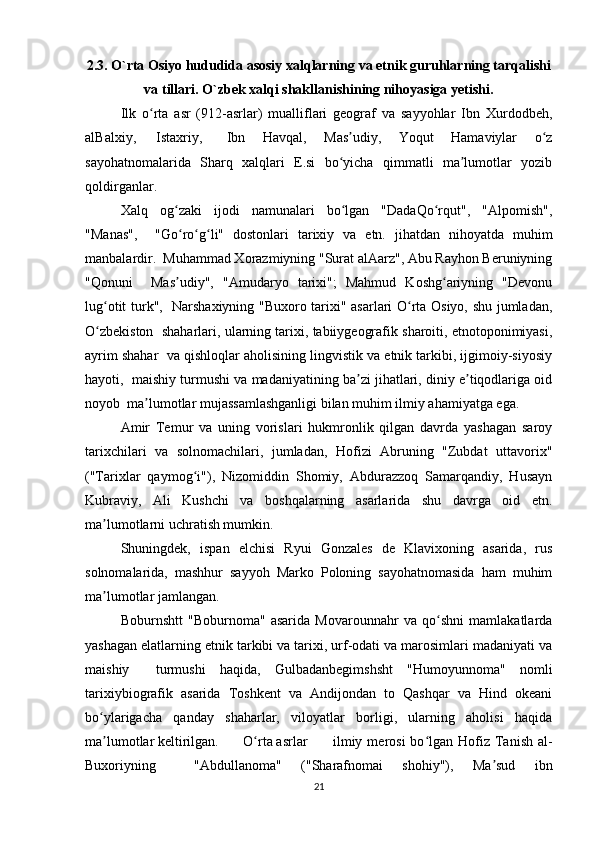 2.3. O`rta Osiyo hududida asosiy xalqlarning va etnik guruhlarning tarqalishi
va tillari. O`zbek xalqi shakllanishining nihoyasiga yetishi.
Ilk   o rta   asr   (912-asrlar)   mualliflari   geograf   va   sayyohlar   Ibn   Xurdodbeh,ʻ
alBalxiy,  Istaxriy,  Ibn   Havqal,   Mas udiy,   Yoqut   Hamaviylar   o z	
ʼ ʻ
sayohatnomalarida   Sharq   xalqlari   E.si   bo yicha   qimmatli   ma lumotlar   yozib
ʻ ʼ
qoldirganlar.  
Xalq   og zaki   ijodi   namunalari   bo lgan   "DadaQo rqut",   "Alpomish",	
ʻ ʻ ʻ
"Manas",     "Go ro g li"   dostonlari   tarixiy   va   etn.   jihatdan   nihoyatda   muhim
ʻ ʻ ʻ
manbalardir.  Muhammad Xorazmiyning "Surat alAarz", Abu Rayhon Beruniyning
"Qonuni     Mas udiy",   "Amudaryo   tarixi";   Mahmud   Koshg ariyning   "Devonu
ʼ ʻ
lug otit turk",   Narshaxiyning "Buxoro tarixi" asarlari O rta Osiyo, shu jumladan,	
ʻ ʻ
O zbekiston  shaharlari, ularning tarixi, tabiiygeografik sharoiti, etnotoponimiyasi,
ʻ
ayrim shahar  va qishloqlar aholisining lingvistik va etnik tarkibi, ijgimoiy-siyosiy
hayoti,  maishiy turmushi va madaniyatining ba zi jihatlari, diniy e tiqodlariga oid	
ʼ ʼ
noyob  ma lumotlar mujassamlashganligi bilan muhim ilmiy ahamiyatga ega.  	
ʼ
Amir   Temur   va   uning   vorislari   hukmronlik   qilgan   davrda   yashagan   saroy
tarixchilari   va   solnomachilari,   jumladan,   Hofizi   Abruning   "Zubdat   uttavorix"
("Tarixlar   qaymog i"),   Nizomiddin   Shomiy,   Abdurazzoq   Samarqandiy,   Husayn	
ʻ
Kubraviy,   Ali   Kushchi   va   boshqalarning   asarlarida   shu   davrga   oid   etn.
ma lumotlarni uchratish mumkin.  	
ʼ
Shuningdek,   ispan   elchisi   Ryui   Gonzales   de   Klavixoning   asarida,   rus
solnomalarida,   mashhur   sayyoh   Marko   Poloning   sayohatnomasida   ham   muhim
ma lumotlar jamlangan.  
ʼ
Boburnshtt   "Boburnoma"   asarida   Movarounnahr   va   qo shni   mamlakatlarda	
ʻ
yashagan elatlarning etnik tarkibi va tarixi, urf-odati va marosimlari madaniyati va
maishiy  turmushi   haqida,   Gulbadanbegimshsht   "Humoyunnoma"   nomli
tarixiybiografik   asarida   Toshkent   va   Andijondan   to   Qashqar   va   Hind   okeani
bo ylarigacha   qanday   shaharlar,   viloyatlar   borligi,   ularning   aholisi   haqida	
ʻ
ma lumotlar keltirilgan.  	
 	 O rta asrlar 	ʼ ʻ ilmiy  merosi   bo lgan  Hofiz  Tanish  al-	ʻ
Buxoriyning     "Abdullanoma"   ("Sharafnomai   shohiy"),   Ma sud   ibn	
ʼ
21 