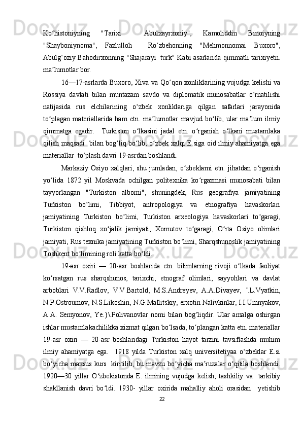 Ko histoniyning   "Tarixi     Abulxayrxoniy",   Kamoliddin   Binoiyningʻ
"Shayboniynoma",   Fazlulloh     Ro zbehonning   "Mehmonnomai   Buxoro",	
ʻ
Abulg oziy Bahodirxonning "Shajarayi   turk" Kabi asarlarida qimmatli tarixiyetn.	
ʻ
ma lumotlar bor.  	
ʼ
16—17-asrlarda Buxoro, Xiva va Qo qon xonliklarining vujudga kelishi va	
ʻ
Rossiya   davlati   bilan   muntazam   savdo   va   diplomatik   munosabatlar   o rnatilishi	
ʻ
natijasida   rus   elchilarining   o zbek   xonliklariga   qilgan   safarlari   jarayonida	
ʻ
to plagan   materiallarida   ham   etn.   ma lumotlar   mavjud   bo lib,   ular   ma lum   ilmiy	
ʻ ʼ ʻ ʼ
qimmatga   egadir.     Turkiston   o lkasini   jadal   etn.   o rganish   o lkani   mustamlaka	
ʻ ʻ ʻ
qilish maqsadi   bilan bog liq bo lib, o zbek xalqi E.siga oid ilmiy ahamiyatga ega	
ʻ ʻ ʻ
materiallar  to plash davri 19-asrdan boshlandi.  	
ʻ
Markaziy   Osiyo   xalqlari,   shu   jumladan,   o zbeklarni   etn.   jihatdan   o rganish	
ʻ ʻ
yo lida   1872   yil   Moskvada   ochilgan   politexnika   ko rgazmasi   munosabati   bilan	
ʻ ʻ
tayyorlangan   "Turkiston   albomi",   shuningdek,   Rus   geografiya   jamiyatining
Turkiston   bo limi,   Tibbiyot,   antropologiya   va   etnografiya   havaskorlari	
ʻ
jamiyatining   Turkiston   bo limi,   Turkiston   arxeologiya   havaskorlari   to garagi,	
ʻ ʻ
Turkiston   qishloq   xo jalik   jamiyati,   Xomutov   to garagi,   O rta   Osiyo   olimlari	
ʻ ʻ ʻ
jamiyati, Rus texnika jamiyatining Turkiston bo limi, Sharqshunoslik jamiyatining	
ʻ
Toshkent bo limining roli katta bo ldi.  	
ʻ ʻ
19-asr   oxiri   —   20-asr   boshlarida   etn.   bilimlarning   rivoji   o lkada   faoliyat	
ʻ
ko rsatgan   rus   sharqshunos,   tarixchi,   etnograf   olimlari,   sayyohlari   va   davlat	
ʻ
arboblari   V.V.Radlov,   V.V.Bartold,   M.S.Andreyev,   A.A.Divayev,   .L.Vyatkin,	
ʼ
N.P.Ostroumov, N.S.Likoshin, N.G.Mallitskiy, erxotin Nalivkinlar, I.I.Umnyakov,
A.A.   Semyonov,   Ye.}\.Polivanovlar   nomi   bilan   bog liqdir.   Ular   amalga   oshirgan	
ʻ
ishlar mustamlakachilikka xizmat qilgan bo lsada, to plangan katta etn. materiallar	
ʻ ʻ
19-asr   oxiri   —   20-asr   boshlaridagi   Turkiston   hayot   tarzini   tavsiflashda   muhim
ilmiy   ahamiyatga   ega.     1918   yilda   Turkiston   xalq   universitetiyaa   o zbeklar   E.si	
ʻ
bo yicha maxsus kurs   kiritilib, bu mavzu bo yicha ma ruzalar o qitila boshlandi.	
ʻ ʻ ʼ ʻ
1920—30   yillar   O zbekistonda   E.   ilmining   vujudga   kelish,   tashkiliy   va     tarkibiy	
ʻ
shakllanish   davri   bo ldi.   1930-   yillar   oxirida   mahalliy   aholi   orasidan     yetishib	
ʻ
22 