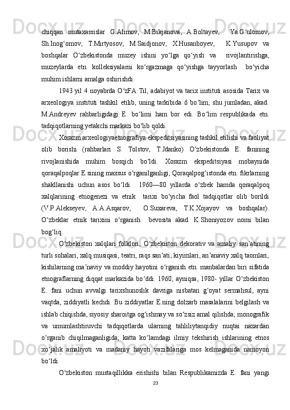 chiqqan   mutaxassislar   G.Alimov,   M.Bikjanova,   A.Boltayev,     Ya.G ulomov,ʻ
Sh.Inog omov,   T.Mirtyosov,   M.Saidjonov,   X.Husanboyev,     K.Yusupov   va	
ʻ
boshqalar   O zbekistonda   muzey   ishini   yo lga   qo yish   va     rivojlantirishga,	
ʻ ʻ ʻ
muzeylarda   etn.   kolleksiyalarni   ko rgazmaga   qo yishga   tayyorlash     bo yicha	
ʻ ʻ ʻ
muhim ishlarni amalga oshirishdi.  	
 	 
1943 yil 4 noyabrda O zFA Til, adabiyot va tarix instituti asosida Tarix va	
ʻ
arxeologiya   instituti   tashkil   etilib,   uning   tarkibida   6   bo lim,   shu   jumladan,   akad.	
ʻ
M.Andreyev   rahbarligidagi   E.   bo limi   ham   bor   edi.   Bo lim   respublikada   etn.	
ʻ ʻ
tadqiqotlarning yetakchi markazi bo lib qoldi.  
ʻ
Xorazm arxeologiyaetnografiya ekspeditsiyasining tashkil etilishi va faoliyat
olib   borishi   (rahbarlari   S.   Tolstov,   T.Jdanko)   O zbekistonda   E.   fanining	
ʻ
rivojlanishida   muhim   bosqich   bo ldi.   Xorazm   ekspeditsiyasi   mobaynida	
ʻ
qoraqalpoqlar E.sining maxsus o rganilganligi, Qoraqalpog istonda etn. fikrlarning	
ʻ ʻ
shakllanishi   uchun   asos   bo ldi.     1960—80   yillarda   o zbek   hamda   qoraqalpoq	
ʻ ʻ
xalqlarining   etnogenezi   va   etnik     tarixi   bo yicha   faol   tadqiqotlar   olib   borildi	
ʻ
(V.P.Alekseyev,   A.A.Asqarov,     O.Suxareva,   T.K.Xojayov   va   boshqalar).
O zbeklar   etnik   tarixini   o rganish     bevosita   akad.   K.Shoniyozov   nomi   bilan	
ʻ ʻ
bog liq.  	
ʻ
O zbekiston   xalqlari   folklori,   O zbekiston   dekorativ   va   amaliy   san atining	
ʻ ʻ ʼ
turli sohalari, xalq musiqasi, teatri, raqs san ati, kiyimlari, an anaviy xalq taomlari,	
ʼ ʼ
kishilarning ma naviy va moddiy hayotini o rganish etn. manbalardan biri sifatida	
ʼ ʻ
etnograflarning diqqat   markazida  bo ddi. 1960,  ayniqsa,  1980-  yillar  O zbekiston	
ʻ ʻ
E.   fani   uchun   avvalgi   tarixshunoslik   davriga   nisbatan   g oyat   sermahsul,   ayni	
ʻ
vaqtda,   ziddiyatli   kechdi.   Bu   ziddiyatlar   E.ning   dolzarb  masalalarini   belgilash   va
ishlab chiqishda, siyosiy sharoitga og ishmay va so zsiz amal qilishda; monografik	
ʻ ʻ
va   umumlashtiruvchi   tadqiqotlarda   ularning   tahliliytanqidiy   nuqtai   nazardan
o rganib   chiqilmaganligida;   katta   ko lamdagi   ilmiy   tekshirish   ishlarining   etnos	
ʻ ʻ
xo jalik   amaliyoti   va   madaniy   hayoti   vazifalariga   mos   kelmaganida   namoyon
ʻ
bo ldi.  
ʻ
O zbekiston   mustaqillikka   erishishi   bilan   Respublikamizda   E.   fani   yangi	
ʻ
23 
