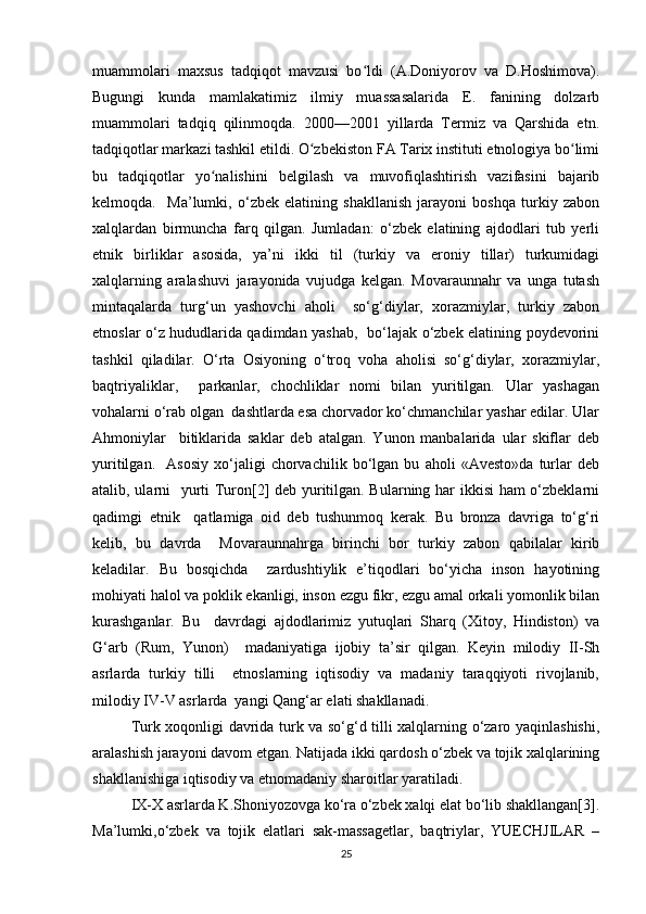 muammolari   maxsus   tadqiqot   mavzusi   bo ldi   (A.Doniyorov   va   D.Hoshimova).ʻ
Bugungi   kunda   mamlakatimiz   ilmiy   muassasalarida   E.   fanining   dolzarb
muammolari   tadqiq   qilinmoqda.   2000—2001   yillarda   Termiz   va   Qarshida   etn.
tadqiqotlar markazi tashkil etildi. O zbekiston FA Tarix instituti etnologiya bo limi	
ʻ ʻ
bu   tadqiqotlar   yo nalishini   belgilash   va   muvofiqlashtirish   vazifasini   bajarib	
ʻ
kelmoqda.     Ma’lumki,   o‘zbek   elatining   shakllanish   jarayoni   boshqa   turkiy   zabon
xalqlardan   birmuncha   farq   qilgan.   Jumladan:   o‘zbek   elatining   ajdodlari   tub   yerli
etnik   birliklar   asosida,   ya’ni   ikki   til   (turkiy   va   eroniy   tillar)   turkumidagi
xalqlarning   aralashuvi   jarayonida   vujudga   kelgan.   Movaraunnahr   va   unga   tutash
mintaqalarda   turg‘un   yashovchi   aholi     so‘g‘diylar,   xorazmiylar,   turkiy   zabon
etnoslar o‘z hududlarida qadimdan yashab,   bo‘lajak o‘zbek elatining poydevorini
tashkil   qiladilar.   O‘rta   Osiyoning   o‘troq   voha   aholisi   so‘g‘diylar,   xorazmiylar,
baqtriyaliklar,     parkanlar,   chochliklar   nomi   bilan   yuritilgan.   Ular   yashagan
vohalarni o‘rab olgan  dashtlarda esa chorvador ko‘chmanchilar yashar edilar. Ular
Ahmoniylar     bitiklarida   saklar   deb   atalgan.   Yunon   manbalarida   ular   skiflar   deb
yuritilgan.     Asosiy   xo‘jaligi   chorvachilik   bo‘lgan   bu   aholi   «Avesto»da   turlar   deb
atalib, ularni   yurti Turon[2] deb yuritilgan. Bularning har ikkisi ham o‘zbeklarni
qadimgi   etnik     qatlamiga   oid   deb   tushunmoq   kerak.   Bu   bronza   davriga   to‘g‘ri
kelib,   bu   davrda     Movaraunnahrga   birinchi   bor   turkiy   zabon   qabilalar   kirib
keladilar.   Bu   bosqichda     zardushtiylik   e’tiqodlari   bo‘yicha   inson   hayotining
mohiyati halol va poklik ekanligi, inson ezgu fikr, ezgu amal orkali yomonlik bilan
kurashganlar.   Bu     davrdagi   ajdodlarimiz   yutuqlari   Sharq   (Xitoy,   Hindiston)   va
G‘arb   (Rum,   Yunon)     madaniyatiga   ijobiy   ta’sir   qilgan.   Keyin   milodiy   II-Sh
asrlarda   turkiy   tilli     etnoslarning   iqtisodiy   va   madaniy   taraqqiyoti   rivojlanib,
milodiy IV-V asrlarda  yangi Qang‘ar elati shakllanadi. 
Turk xoqonligi davrida turk va so‘g‘d tilli xalqlarning o‘zaro yaqinlashishi,
aralashish jarayoni davom etgan. Natijada ikki qardosh o‘zbek va tojik xalqlarining
shakllanishiga iqtisodiy va etnomadaniy sharoitlar yaratiladi. 
IX-X asrlarda K.Shoniyozovga ko‘ra o‘zbek xalqi elat bo‘lib shakllangan[3].
Ma’lumki,o‘zbek   va   tojik   elatlari   sak-massagetlar,   baqtriylar,   YUECHJILAR   –
25 