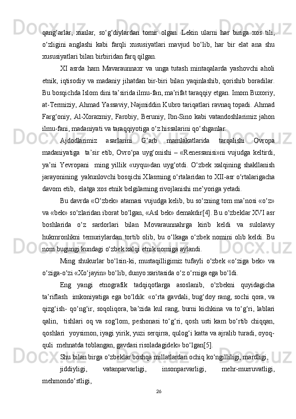 qang‘arlar,   xunlar,   so‘g‘diylardan   tomir   olgan.   Lekin   ularni   har   biriga   xos   tili,
o‘zligini   anglashi   kabi   farqli   xususiyatlari   mavjud   bo‘lib,   har   bir   elat   ana   shu
xususiyatlari bilan birbiridan farq qilgan. 
XI   asrda   ham   Mavaraunnaxr   va   unga   tutash   mintaqalarda   yashovchi   aholi
etnik,  iqtisodiy  va  madaniy  jihatdan  bir-biri   bilan  yaqinlashib,  qorishib  boradilar.
Bu bosqichda Islom dini ta’sirida ilmu-fan, ma’rifat taraqqiy etgan. Imom Buxoriy,
at-Termiziy, Ahmad Yassaviy, Najmiddin Kubro tariqatlari ravnaq topadi. Ahmad
Farg‘oniy, Al-Xorazmiy, Farobiy, Beruniy, Ibn-Sino kabi  vatandoshlarimiz jahon
ilmu-fani, madaniyati va taraqqiyotiga o‘z hissalarini qo‘shganlar. 
Ajdodlarimiz   asarlarini   G‘arb   mamlakatlarida   tarqalishi   Ovropa
madaniyatiga     ta’sir   etib,   Ovro‘pa   uyg‘onishi   –   «Renessanisi»ni   vujudga   keltirdi,
ya’ni   Yevropani     ming   yillik   «uyqu»dan   uyg‘otdi.   O‘zbek   xalqining   shakllanish
jarayonining  yakunlovchi bosqichi XIasrning o‘rtalaridan to XII-asr o‘rtalarigacha
davom etib,  elatga xos etnik belgilarning rivojlanishi me’yoriga yetadi. 
Bu davrda «O‘zbek» atamasi vujudga kelib, bu so‘zning tom ma’nosi «o‘z»
va «bek» so‘zlaridan iborat bo‘lgan, «Asl bek» demakdir[4]. Bu o‘zbeklar XVI asr
boshlarida   o‘z   sardorlari   bilan   Movaraunnahrga   kirib   keldi   va   sulolaviy
hukmronlikni   temuriylardan   tortib   olib,   bu   o‘lkaga   o‘zbek   nomini   olib   keldi.   Bu
nom bugungi kundagi o‘zbek xalqi etnik nomiga aylandi. 
Ming   shukurlar   bo‘lsin-ki,   mustaqilligimiz   tufayli   o‘zbek   «o‘ziga   bek»   va
o‘ziga-o‘zi «Xo‘jayin» bo‘lib, dunyo xaritasida o‘z o‘rniga ega bo‘ldi. 
Eng   yangi   etnografik   tadqiqotlarga   asoslanib,   o‘zbekni   quyidagicha
ta’riflash    imkoniyatiga  ega  bo‘ldik:   «o‘rta  gavdali,  bug‘doy  rang,  sochi  qora,  va
qizg‘ish-   qo‘ng‘ir,   soqoliqora,   ba’zida   kul   rang,   burni   kichkina   va   to‘g‘ri,   lablari
qalin,     tishlari   oq   va   sog‘lom,   peshonasi   to‘g‘ri,   qosh   usti   kam   bo‘rtib   chiqqan,
qoshlari  yoysimon, iyagi yirik, yuzi serqirra, qulog‘i katta va ajralib turadi, oyoq-
quli  mehnatda toblangan, gavdasi risoladagidek» bo‘lgan[5]. 
Shu bilan birga o‘zbeklar boshqa millatlardan ochiq ko‘ngilliligi, mardligi,  
jiddiyligi,   vatanparvarligi,   insonparvarligi,   mehr-murruvatligi,
mehmondo‘stligi,   	 
26 