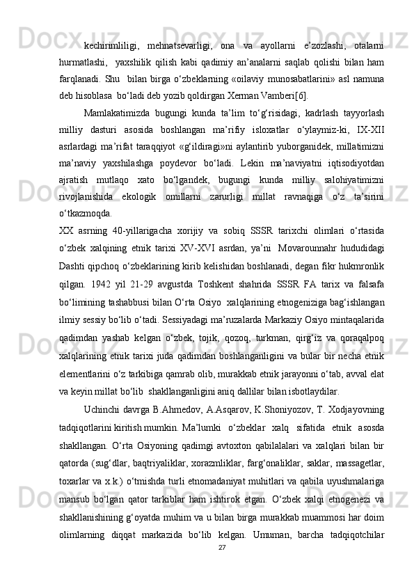 kechirimliligi,   mehnatsevarligi,   ona   va   ayollarni   e’zozlashi,   otalarni
hurmatlashi,     yaxshilik   qilish   kabi   qadimiy   an’analarni   saqlab   qolishi   bilan   ham
farqlanadi.   Shu     bilan   birga   o‘zbeklarning   «oilaviy   munosabatlarini»   asl   namuna
deb hisoblasa  bo‘ladi deb yozib qoldirgan Xerman Vamberi[6]. 
Mamlakatimizda   bugungi   kunda   ta’lim   to‘g‘risidagi,   kadrlash   tayyorlash
milliy   dasturi   asosida   boshlangan   ma’rifiy   isloxatlar   o‘ylaymiz-ki,   IX-XII
asrlardagi   ma’rifat   taraqqiyot   «g‘ildiragi»ni   aylantirib   yuborganidek,   millatimizni
ma’naviy   yaxshilashga   poydevor   bo‘ladi.   Lekin   ma’naviyatni   iqtisodiyotdan
ajratish   mutlaqo   xato   bo‘lgandek,   bugungi   kunda   milliy   salohiyatimizni
rivojlanishida   ekologik   omillarni   zarurligi   millat   ravnaqiga   o‘z   ta’sirini
o‘tkazmoqda.
XX   asrning   40-yillarigacha   xorijiy   va   sobiq   SSSR   tarixchi   olimlari   o‘rtasida
o‘zbek   xalqining   etnik   tarixi   XV-XVI   asrdan,   ya’ni     Movarounnahr   hududidagi
Dashti qipchoq o‘zbeklarining kirib kelishidan boshlanadi, degan fikr hukmronlik
qilgan.   1942   yil   21-29   avgustda   Toshkent   shahrida   SSSR   FA   tarix   va   falsafa
bo‘limining tashabbusi bilan O‘rta Osiyo     xalqlarining etnogeniziga bag‘ishlangan
ilmiy sessiy bo‘lib o‘tadi. Sessiyadagi ma’ruzalarda Markaziy Osiyo mintaqalarida
qadimdan   yashab   kelgan   o‘zbek,   tojik,   qozoq,   turkman,   qirg‘iz   va   qoraqalpoq
xalqlarining   etnik   tarixi   juda   qadimdan   boshlanganligini   va   bular   bir   necha   etnik
elementlarini o‘z tarkibiga qamrab olib, murakkab etnik jarayonni o‘tab, avval elat
va keyin millat bo‘lib    shakllanganligini aniq dallilar bilan isbotlaydilar.
Uchinchi   davrga   B.Ahmedov,   A.Asqarov,   K.Shoniyozov,   T.   Xodjayovning
tadqiqotlarini kiritish mumkin. Ma’lumki   o‘zbeklar   xalq   sifatida   etnik   asosda
shakllangan.   O‘rta   Osiyoning   qadimgi   avtoxton   qabilalalari   va   xalqlari   bilan   bir
qatorda   (sug‘dlar,   baqtriyaliklar,   xorazmliklar,   farg‘onaliklar,   saklar,   massagetlar,
toxarlar va x.k.) o‘tmishda turli etnomadaniyat  muhitlari va qabila uyushmalariga
mansub   bo‘lgan   qator   tarkiblar   ham   ishtirok   etgan.   O‘zbek   xalqi   etnogenezi   va
shakllanishining g‘oyatda muhim va u bilan birga murakkab muammosi har doim
olimlarning   diqqat   markazida   bo‘lib   kelgan.   Umuman,   barcha   tadqiqotchilar
27 