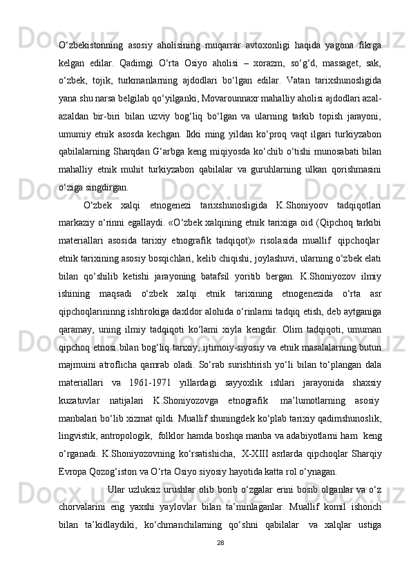 O‘zbekistonning   asosiy   aholisining   muqarrar   avtoxonligi   haqida   yagona   fikrga
kelgan   edilar.   Qadimgi   O‘rta   Osiyo   aholisi   –   xorazm,   so‘g‘d,   massaget,   sak,
o‘zbek,   tojik,   turkmanlarning   ajdodlari   bo‘lgan   edilar.   Vatan   tarixshunosligida
yana shu narsa belgilab qo‘yilganki, Movarounnaxr mahalliy aholisi ajdodlari azal-
azaldan   bir-biri   bilan   uzviy   bog‘liq   bo‘lgan   va   ularning   tarkib   topish   jarayoni,
umumiy   etnik   asosda   kechgan.   Ikki   ming   yildan   ko‘proq   vaqt   ilgari   turkiyzabon
qabilalarning Sharqdan G‘arbga keng miqiyosda ko‘chib o‘tishi munosabati  bilan
mahalliy   etnik   muhit   turkiyzabon   qabilalar   va   guruhlarning   ulkan   qorishmasini
o‘ziga singdirgan.
O‘zbek   xalqi   etnogenezi   tarixshunosligida   K.Shoniyoov   tadqiqotlari
markaziy o‘rinni egallaydi. «O‘zbek xalqining etnik tarixiga oid (Qipchoq tarkibi
materiallari   asosida   tarixiy   etnografik   tadqiqot)»   risolasida   muallif     qipchoqlar  
etnik tarixining asosiy bosqichlari, kelib chiqishi, joylashuvi, ularning o‘zbek elati
bilan   qo‘shilib   ketishi   jarayoning   batafsil   yoritib   bergan.   K.Shoniyozov   ilmiy
ishining   maqsadi   o‘zbek   xalqi   etnik   tarixining   etnogenezida   o‘rta   asr
qipchoqlarininng ishtirokiga daxldor alohida o‘rinlarni tadqiq etish, deb aytganiga
qaramay,   uning   ilmiy   tadqiqoti   ko‘lami   xiyla   kengdir.   Olim   tadqiqoti,   umuman
qipchoq etnosi bilan bog‘liq tarixiy, ijtimoiy-siyosiy va etnik masalalarning butun
majmuini   atroflicha   qamrab   oladi.   So‘rab   surishtirish   yo‘li   bilan   to‘plangan   dala
materiallari   va   1961-1971   yillardagi   sayyoxlik   ishlari   jarayonida   shaxsiy
kuzatuvlar   natijalari   K.Shoniyozovga   etnografik     ma’lumotlarning   asosiy  
manbalari bo‘lib xizmat qildi. Muallif shuningdek ko‘plab tarixiy qadimshunoslik,
lingvistik, antropologik,    folklor hamda boshqa manba va adabiyotlarni ham    keng
o‘rganadi.   K.Shoniyozovning   ko‘rsatishicha,     X-XIII   asrlarda   qipchoqlar   Sharqiy
Evropa Qozog‘iston va O‘rta Osiyo siyosiy hayotida katta rol o‘ynagan.
Ular  uzluksiz urushlar  olib borib o‘zgalar  erini  bosib  olganlar  va o‘z
chorvalarini   eng   yaxshi   yaylovlar   bilan   ta’minlaganlar.   Muallif   komil   ishonch
bilan   ta’kidlaydiki,   ko‘chmanchilarning   qo‘shni   qabilalar     va   xalqlar   ustiga
28 