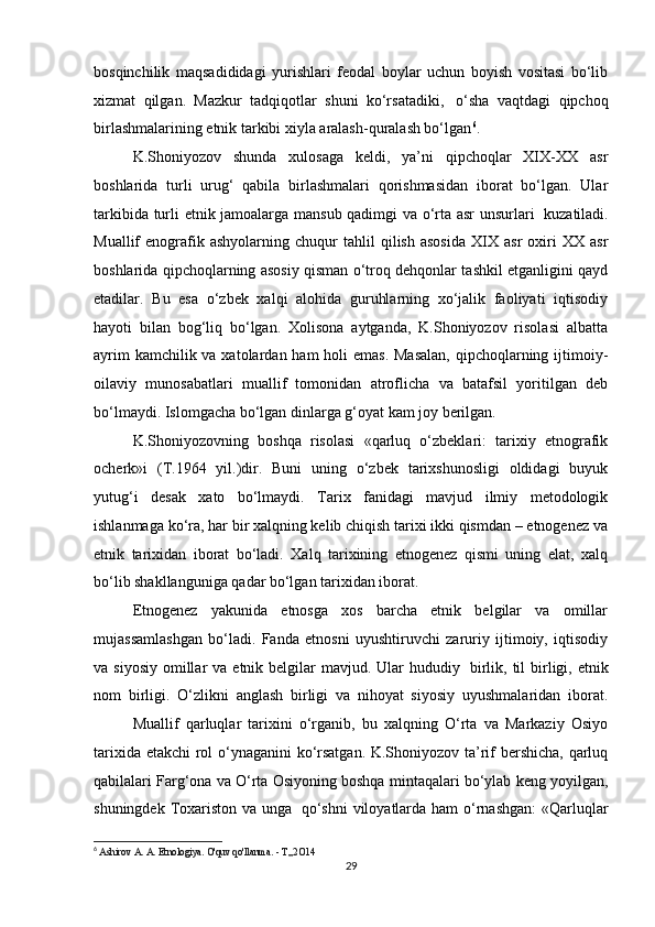 bosqinchilik   maqsadididagi   yurishlari   feodal   boylar   uchun   boyish   vositasi   bo‘lib
xizmat   qilgan.   Mazkur   tadqiqotlar   shuni   ko‘rsatadiki,     o‘sha   vaqtdagi   qipchoq
birlashmalarining etnik tarkibi xiyla aralash-quralash bo‘lgan 6
.
K.Shoniyozov   shunda   xulosaga   keldi,   ya’ni   qipchoqlar   XIX-XX   asr
boshlarida   turli   urug‘   qabila   birlashmalari   qorishmasidan   iborat   bo‘lgan.   Ular
tarkibida turli etnik jamoalarga mansub qadimgi va o‘rta asr unsurlari     kuzatiladi.
Muallif   enografik  ashyolarning   chuqur   tahlil   qilish   asosida   XIX  asr   oxiri   XX   asr
boshlarida qipchoqlarning asosiy qisman o‘troq dehqonlar tashkil etganligini qayd
etadilar.   Bu   esa   o‘zbek   xalqi   alohida   guruhlarning   xo‘jalik   faoliyati   iqtisodiy
hayoti   bilan   bog‘liq   bo‘lgan.   Xolisona   aytganda,   K.Shoniyozov   risolasi   albatta
ayrim  kamchilik va xatolardan ham  holi emas.  Masalan,  qipchoqlarning ijtimoiy-
oilaviy   munosabatlari   muallif   tomonidan   atroflicha   va   batafsil   yoritilgan   deb
bo‘lmaydi. Islomgacha bo‘lgan dinlarga g‘oyat kam joy berilgan.
K.Shoniyozovning   boshqa   risolasi   «qarluq   o‘zbeklari:   tarixiy   etnografik
ocherk»i   (T.1964   yil.)dir.   Buni   uning   o‘zbek   tarixshunosligi   oldidagi   buyuk
yutug‘i   desak   xato   bo‘lmaydi.   Tarix   fanidagi   mavjud   ilmiy   metodologik
ishlanmaga ko‘ra, har bir xalqning kelib chiqish tarixi ikki qismdan – etnogenez va
etnik   tarixidan   iborat   bo‘ladi.   Xalq   tarixining   etnogenez   qismi   uning   elat,   xalq
bo‘lib shakllanguniga qadar bo‘lgan tarixidan iborat.
Etnogenez   yakunida   etnosga   xos   barcha   etnik   belgilar   va   omillar
mujassamlashgan   bo‘ladi.   Fanda   etnosni   uyushtiruvchi   zaruriy   ijtimoiy,   iqtisodiy
va siyosiy   omillar   va etnik  belgilar  mavjud.  Ular   hududiy     birlik, til  birligi, etnik
nom   birligi.   O‘zlikni   anglash   birligi   va   nihoyat   siyosiy   uyushmalaridan   iborat.
Muallif   qarluqlar   tarixini   o‘rganib,   bu   xalqning   O‘rta   va   Markaziy   Osiyo
tarixida etakchi rol o‘ynaganini  ko‘rsatgan. K.Shoniyozov ta’rif bershicha, qarluq
qabilalari Farg‘ona va O‘rta Osiyoning boshqa mintaqalari bo‘ylab keng yoyilgan,
shuningdek Toxariston va unga     qo‘shni  viloyatlarda ham  o‘rnashgan:  «Qarluqlar
6
  Ashirov  А .  А . Etnologiya. O'quv qo'llanma. -  Т ,,2 О 14
29 
