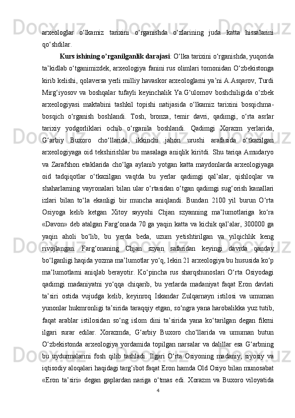 arxeologlar   o‘lkamiz   tarixini   o‘rganishda   o‘zlarining   juda   katta   hissalarini
qo‘shdilar. 
Kurs ishining o’rganilganlik darajasi : O‘lka tarixini o‘rganishda, yuqorida
ta’kidlab o‘tganimizdek, arxeologiya fanini rus olimlari tomonidan O‘zbekistonga
kirib kelishi, qolaversa yerli milliy havaskor arxeologlarni ya’ni A.Asqarov, Turdi
Mirg‘iyosov   va   boshqalar   tufayli   keyinchalik   Ya.G‘ulomov   boshchiligida   o‘zbek
arxeologiyasi   maktabini   tashkil   topishi   natijasida   o‘lkamiz   tarixini   bosqichma-
bosqich   o‘rganish   boshlandi.   Tosh,   bronza,   temir   davri,   qadimgi,   o‘rta   asrlar
tarixiy   yodgorliklari   ochib   o‘rganila   boshlandi.   Qadimgi   Xorazm   yerlarida,
G‘arbiy   Buxoro   cho‘llarida,   ikkinchi   jahon   urushi   arafasida   o‘tkazilgan
arxeologiyaga  oid  tekshirishlar   bu  masalaga   aniqlik  kiritdi.  Shu  tariqa  Amudaryo
va   Zarafshon   etaklarida   cho‘lga   aylanib   yotgan   katta   maydonlarda   arxeologiyaga
oid   tadqiqotlar   o‘tkazilgan   vaqtda   bu   yerlar   qadimgi   qal’alar,   qishloqlar   va
shaharlarning vayronalari  bilan ular  o‘rtasidan  o‘tgan qadimgi  sug‘orish kanallari
izlari   bilan   to‘la   ekanligi   bir   muncha   aniqlandi.   Bundan   2100   yil   burun   O‘rta
Osiyoga   kelib   ketgan   Xitoy   sayyohi   Chjan   szyanning   ma’lumotlariga   ko‘ra
«Davon» deb atalgan Farg‘onada 70 ga yaqin katta va kichik qal’alar, 300000 ga
yaqin   aholi   bo‘lib,   bu   yerda   beda,   uzum   yetishtirilgan   va   yilqichlik   keng
rivojlangan.   Farg‘onaning   Chjan   szyan   safaridan   keyingi   davrda   qanday
bo‘lganligi haqida yozma ma’lumotlar yo‘q, lekin 21 arxeologiya bu hususida ko‘p
ma’lumotlarni   aniqlab   berayotir.   Ko‘pincha   rus   sharqshunoslari   O‘rta   Osiyodagi
qadimgi   madaniyatni   yo‘qqa   chiqarib,   bu   yerlarda   madaniyat   faqat   Eron   davlati
ta’siri   ostida   vujudga   kelib,   keyinroq   Iskandar   Zulqarnayn   istilosi   va   umuman
yunonlar hukmronligi ta’sirida taraqqiy etgan, so‘ngra yana harobalikka yuz tutib,
faqat   arablar   istilosidan   so‘ng   islom   dini   ta’sirida   yana   ko‘tarilgan   degan   fikrni
ilgari   surar   edilar.   Xorazmda,   G‘arbiy   Buxoro   cho‘llarida   va   umuman   butun
O‘zbekistonda   arxeologiya   yordamida   topilgan   narsalar   va   dalillar   esa   G‘arbning
bu   uydurmalarini   fosh   qilib   tashladi.   Ilgari   O‘rta   Osiyoning   madaniy,   siyosiy   va
iqtisodiy aloqalari haqidagi targ‘ibot faqat Eron hamda Old Osiyo bilan munosabat
«Eron   ta’siri»   degan   gaplardan   nariga   o‘tmas   edi.   Xorazm   va   Buxoro   viloyatida
4 