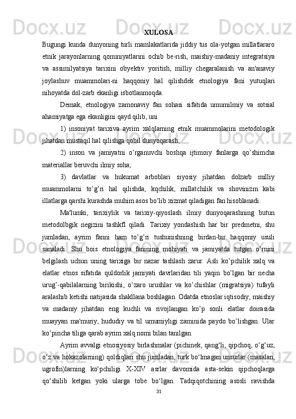 XULOSA
Bugungi   kunda  dunyoning   turli   mamlakatlarida   jiddiy  tus   ola-yotgan  millatlararo
etnik   jarayonlarning   qonuniyatlarini   ochib   be-rish,   maishiy-madaniy   integratsiya
va   assimilyatsiya   tarixini   obyektiv   yoritish,   milliy   chegaralanish   va   an'anaviy
joylashuv   muammolari-ni   haqqoniy   hal   qilishdek   etnologiya   fani   yutuqlari
nihoyatda dol-zarb ekanligi isbotlanmoqda.
Demak,   etnologiya   zamonaviy   fan   sohasi   sifatida   umumilmiy   va   sotsial
ahamiyatga ega ekanligini qayd qilib, uni 
1)   insoniyat   tarixiva   ayrim   xalqlarning   etnik   muammolarini   metodologik
jihatdan mustaqil hal qilishga qobil dunyoqarash; 
2)   inson   va   jamiyatni   o’rganuvchi   boshqa   ijtimoiy   fanlarga   qo’shimcha
materiallar beruvchi ilmiy soha; 
3)   davlatlar   va   hukumat   arboblari   siyosiy   jihatdan   dolzarb   milliy
muammolarni   to’g’ri   hal   qilishda,   kqchilik,   millatchilik   va   shovinizm   kabi
illatlarga qarshi kurashda muhim asos bo’lib xizmat qiladigan fan hisoblanadi.
Ma'lumki,   tarixiylik   va   tarixiy-qiyoslash   ilmiy   dunyoqarashning   butun
metodolbgik   negizini   tashkfl   qiladi.   Tarixiy   yondashish   har   bir   predmetni,   shu
jumladan,   ayrim   fanni   ham   to’g’ri   tushunishning   birdan-bir   haqqoniy   usuli
sanaladi.   Shu   bois   etnologiya   fanining   mohiyati   va   jamiyatda   tutgan   o’rnini
belgilash   uchun   uning   tarixiga   bir   nazar   tashlash   zarur.   Asli   ko’pchilik   xalq   va
elatlar   etnos   sifatida   quldorlik   jamiyati   davrlaridan   tili   yaqin   bo’lgan   bir   necha
urug’-qabilalarning   birikishi,   o’zaro   urushlar   va   ko’chishlar   (migratsiya)   tufayli
aralashib ketishi natijasida shakllana boshlagan. Odatda etnoslar iqtisodiy, maishiy
va   madaniy   jihatdan   eng   kuchli   va   rivojlangan   ko’p   sonli   elatlar   doirasida
muayyan   ma'muriy,   hududiy   va   til   umumiyligi   zaminida   paydo   bo’lishgan.   Ular
ko’pincha tiliga qarab ayrim xalq nomi bilan tanilgan.
Ayrim avvalgi etnosiyosiy birlashmalar (pichinek, qang‘li, qipchoq, o‘g‘uz,
o‘z va hokazolarning) qoldiqlari shu jumladan, turk bo‘lmagan unsurlar (masalan,
ugrofin)larning   ko‘pchiligi   X-XIV   asrlar   davomida   asta-sekin   qipchoqlarga
qo‘shilib   ketgan   yoki   ularga   tobe   bo‘lgan.   Tadqiqotchining   asosli   ravishda
31 