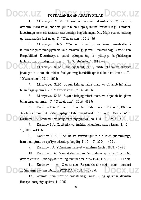 FOYDALANILGAN ADABIYOTLAR
1. Mirziyoyev   Sh.M.   “Erkin   va   farovon,   demakratik   O’zbekiston
davlatini   mard  va   olijanob   xalqimiz   bilan   birga   quramiz”   mavzusidagi   Prezidenti
lavozimiga kirishish tantanali marosimiga bag’ishlangan Oliy Majlis palatalarining
qo’shma majlisidagi nutqi.-T.: “O’zbekiston” , 2016.-56. 
2. Mirziyoyev   Sh.M.   “Qonun   ustuvorligi   va   inson   manfaatlarini
ta’minlash-yurt   taraqqiyoti   va  xalq  farovonligi   garovi   ”  mavzusidagi  O’zbekiston
Respublikasi   Konstitutiyasi   qabul   qilinganining   24   yilligiga   bag’ishlangan
tantanali marosimdagi ma’ruzasi. - T.: “O’zbekiston” , 2016.-48. 
3. Mirziyoyev   Sh.M.   Tanqidiy   tahlil,   qat’iy   tartib   intizom   va   shaxsiy
javobgarlik   –   har   bir   rahbar   faoliyatining   kundalik   qoidasi   bo’lishi   kerak.   -   T.:
“O’zbekiston” , 2016.-102 b. 
4. Mirziyoyev   Sh.M.   Buyuk   kelajagimizni   mard   va   olijanob   halqimiz
bilan birga quramiz. - T.: “O’zbekiston” , 2016.- 488 b. 
5. Mirziyoyev   Sh.M.   Buyuk   kelajagimizni   mard   va   olijanob   halqimiz
bilan birga quramiz. - T.: “O’zbekiston” , 2016.- 488 b.
6. Karimоv I. A. Bizdan оzоd va оbоd Vatan qоlsin. T.2. – T., 1996. –
379 b. Karimоv I. A. Vatan sajdagоh kabi muqaddasdir. T. 3. – T., 1996. – 366 b.
Karimоv I. A. Хavfsizlik va barqarоr taraqqiyot yo`lida. T. 6. – T., 1998. –b.
7. Karimоv I. A. Хavfsizlik va tinchlik uchun kurashmоq kеrak. T. 10. –
T., 2002. – 432 b.
8. Karimоv   I.   A.   Tinchlik   va   хavfsizligimiz   o`z   kuch-qudratimizga,
hamjihatligimiz va qat’iy irоdamizga bоg`liq. T. 12. – T., 2004. – 400 b.
9. Karimоv I. A. Yuksak ma’naviyat – еngilmas kuch., 2008. – 176 b.
10. Karimоv   I.   A.   Mamlakatimizni   mоdеrnizatsiya   qilish   yo`lini   izchil
davоm ettirish – taraqqiyotimizning muhim оmilidir // POSTDA. – 2010. – 11 dеk.
11. Karimоv   I.   A.   O`zbеkistоn   Rеspublikasi   ichki   ishlar   idоralari
хоdimlariga bayram tabrigi // POSTDA. – 2007. – 25 оkt.
12. Azamat   Ziyo   O‘zbek   davlatchiligi   tarixi:   (Eng   qadimgi   davrdan
Rossiya bosqiniga qadar). T., 2000.
33 