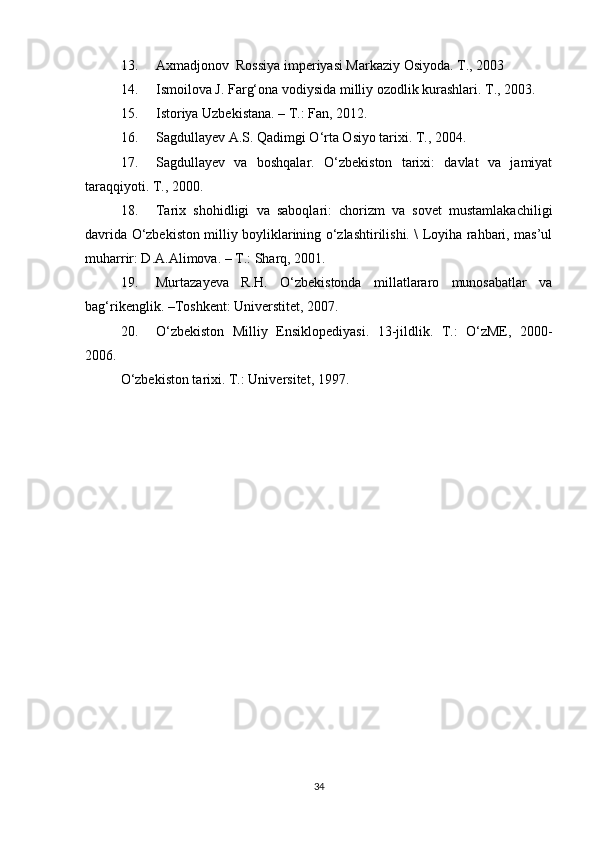 13. Axmadjonov  Rossiya imperiyasi Markaziy Osiyoda. T., 2003
14. Ismoilova J. Farg‘ona vodiysida milliy ozodlik kurashlari. T., 2003.
15. Istoriya Uzbekistana. – T.: Fan, 2012.
16. Sagdullayev A.S. Qadimgi O‘rta Osiyo tarixi. T., 2004.
17. Sagdullayev   va   boshqalar.   O‘zbekiston   tarixi:   davlat   va   jamiyat
taraqqiyoti. T., 2000.
18. Tarix   shohidligi   va   saboqlari:   chorizm   va   sovet   mustamlakachiligi
davrida O‘zbekiston milliy boyliklarining o‘zlashtirilishi. \ Loyiha rahbari, mas’ul
muharrir: D.A.Alimova. – T.: Sharq, 2001.  
19. Murtazayeva   R.H.   O‘zbekistonda   millatlararo   munosabatlar   va
bag‘rikenglik. –Toshkent: Universtitet, 2007. 
20. O‘zbekiston   Milliy   Ensiklopediyasi.   13-jildlik.   T.:   O‘zME,   2000-
2006. 
O‘zbekiston tarixi. T.: Universitet, 1997.
34 