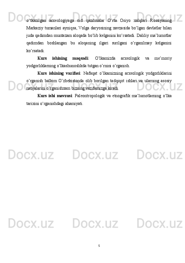 o‘tkazilgan   arxeologiyaga   oid   qazilmalar   O‘rta   Osiyo   xalqlari   Rossiyaning
Markaziy tumanlari  ayniqsa, Volga daryosining xavzasida  bo‘lgan davlatlar bilan
juda qadimdan muntazam aloqada bo‘lib kelganini ko‘rsatadi. Daliliy ma’lumotlar
qadimdan   boshlangan   bu   aloqaning   ilgari   surilgani   o‘rganilmay   kelganini
ko‘rsatadi.
Kurs   ishining   maqsadi :   O’lkamizda   arxeologik   va   me’moriy
yodgorliklarning o’lkashunoslikda tutgan o’rnini o’rganish.
Kurs   ishining   vazifasi :   Nafaqat   o’lkamizning   arxeologik   yodgorliklarini
o’rganish   balkim   O’zbekistonda   olib   borilgan   tadqiqot   ishlari   va   ularning   asosiy
natijalarini o’rganishxam bizning vazifamizga kiradi.
Kurs   ishi   mavzusi :   Paleontropologik   va   etnografik   ma’lumotlarning   o‘lka
tarixini o‘rganishdagi ahamiyati.
5 