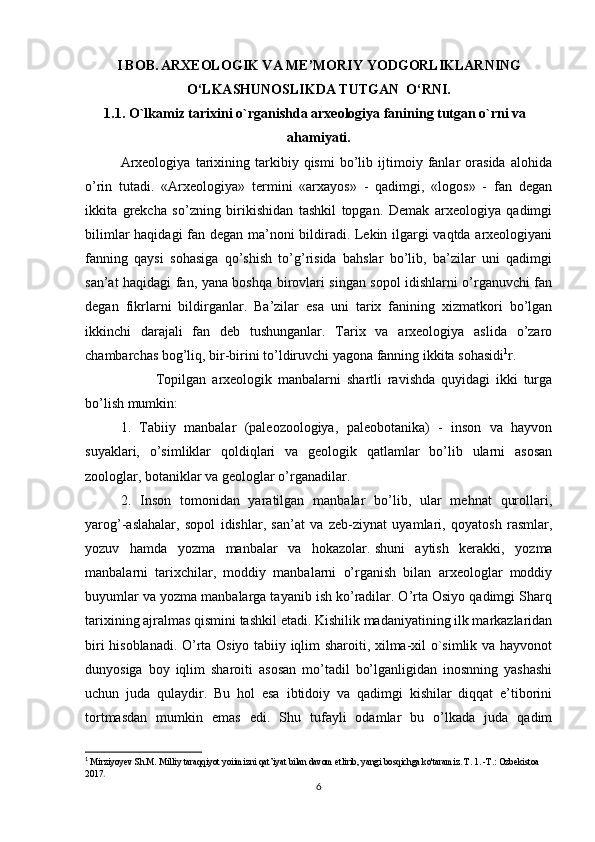 I BOB.   ARXEOLOGIK VA ME’MORIY YODGORLIKLARNING
O‘LKASHUNOSLIKDA TUTGAN  O‘RNI.
1.1. O`lkamiz tarixini o`rganishda arxeologiya fanining tutgan o`rni va  
ahamiyati.
Arxeologiya   tarixining   tarkibiy   qismi   bo’lib   ijtimoiy   fanlar   orasida   alohida
o’rin   tutadi.   «Arxeologiya»   termini   «arxayos»   -   qadimgi,   «logos»   -   fan   degan
ikkita   grekcha   so’zning   birikishidan   tashkil   topgan.   Demak   arxeologiya   qadimgi
bilimlar haqidagi fan degan ma’noni bildiradi. Lekin ilgargi vaqtda arxeologiyani
fanning   qaysi   sohasiga   qo’shish   to’g’risida   bahslar   bo’lib,   ba’zilar   uni   qadimgi
san’at haqidagi fan, yana boshqa birovlari singan sopol idishlarni o’rganuvchi fan
degan   fikrlarni   bildirganlar.   Ba’zilar   esa   uni   tarix   fanining   xizmatkori   bo’lgan
ikkinchi   darajali   fan   deb   tushunganlar.   Tarix   va   arxeologiya   aslida   o’zaro
chambarchas bog’liq, bir-birini to’ldiruvchi yagona fanning ikkita sohasidi 1
r.
Topilgan   arxeologik   manbalarni   shartli   ravishda   quyidagi   ikki   turga
bo’lish mumkin:
1.   Tabiiy   manbalar   (paleozoologiya,   paleobotanika)   -   inson   va   hayvon
suyaklari,   o’simliklar   qoldiqlari   va   geologik   qatlamlar   bo’lib   ularni   asosan
zoologlar, botaniklar va geologlar o’rganadilar.
2.   Inson   tomonidan   yaratilgan   manbalar   bo’lib,   ular   mehnat   qurollari,
yarog’-aslahalar,   sopol   idishlar,   san’at   va   zeb-ziynat   uyamlari,   qoyatosh   rasmlar,
yozuv   hamda   yozma   manbalar   va   hokazolar.   shuni   aytish   kerakki ,   yozma
manbalarni   tarixchilar,   moddiy   manbalarni   o’rganish   bilan   arxeologlar   moddiy
buyumlar va yozma manbalarga tayanib ish ko’radilar. O’rta Osiyo qadimgi Sharq
tarixining ajralmas qismini tashkil   etadi. Kishilik madaniyatining ilk markazlaridan
biri hisoblanadi.   O’rta Osiyo tabiiy iqlim sharoiti, xilma-xil o`simlik va hayvonot
dunyosiga   boy   iqlim   sharoiti   asosan   mo’tadil   bo’lganligidan   inosnning   yashashi
uchun   juda   qulaydir.   Bu   hol   esa   ibtidoiy   va   qadimgi   kishilar   diqqat   e’tiborini
tortmasdan   mumkin   emas   edi.   Shu   tufayli   odamlar   bu   o’lkada   juda   qadim
1
  Mirziyoyev Sh.M. Milliy taraqqiyot yoiimizni qat’iyat bilan davom etlirib, yangi bosqichga ko'taramiz. T. 1. -Т.: Ozbekistoa 
2017 .
6 