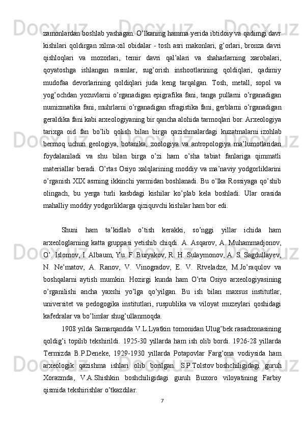 zamonlardan boshlab yashagan. O’lkaning hamma yerida ibtidoiy va qadimgi davr
kishilari   qoldirgan  xilma-xil   obidalar  -   tosh  asri   makonlari,  g’orlari,  bronza  davri
qishloqlari   va   mozorlari,   temir   davri   qal’alari   va   shaharlarning   xarobalari,
qoyatoshga   ishlangan   rasmlar,   sug’orish   inshootlarining   qoldiqlari,   qadimiy
mudofaa   devorlarining   qoldiqlari   juda   keng   tarqalgan.   Tosh,   metall,   sopol   va
yog’ochdan   yozuvlarni   o’rganadigan   epigrafika   fani,   tanga   pullarni   o’rganadigan
numizmatika fani, muhrlarni   o’rganadigan sfragistika fani, gerblarni o’rganadigan
geraldika fani kabi arxeologiyaning bir qancha alohida tarmoqlari bor. Arxeologiya
tarixga   oid   fan   bo’lib   qolish   bilan   birga   qazishmalardagi   kuzatmalarni   izohlab
bermoq   uchun   geologiya ,   botanika,   zoologiya   va   antropologiya   ma’lumotlaridan
foydalaniladi   va   shu   bilan   birga   o’zi   ham   o’sha   tabiat   fanlariga   qimmatli
materiallar   beradi.  O’rtas  Osiyo  xalqlarining moddiy  va ma’naviy  yodgorliklarini
o’rganish XIX asrning ikkinchi yarmidan boshlanadi. Bu o’lka Rossiyaga qo’shib
olingach,   bu   yerga   turli   kasbdagi   kishilar   ko’plab   kela   boshladi.   Ular   orasida
mahalliy moddiy yodgorliklarga qiziquvchi kishilar ham bor edi.
Shuni   ham   ta’kidlab   o’tish   kerakki,   so’nggi   yillar   ichida   ham
arxeologlarning  katta gruppasi  yetishib  chiqdi. A.  Asqarov,  A. Muhammadjonov,
O’. Islomov, I. Albaum, Yu. F. Buryakov, R. H. Sulaymonov, A. S. Sagdullayev,
N.   Ne’matov,   A.   Ranov,   V.   Vinogradov,   E.   V.   Rtveladze,   M.Jo’raqulov   va
boshqalarni   aytish   mumkin.   Hozirgi   kunda   ham   O’rta   Osiyo   arxeologiyasining
o’rganilishi   ancha   yaxshi   yo’lga   qo’yilgan.   Bu   ish   bilan   maxsus   institutlar,
universitet   va   pedogogika   institutlari,   ruspublika   va   viloyat   muzeylari   qoshidagi
kafedralar va bo’limlar shug’ullanmoqda.
1908 yilda Samarqandda V.L.Lyatkin tomonidan Ulug’bek rasadxonasining
qoldig’i   topilib   tekshirildi.   1925-30   yillarda   ham   ish   olib   bordi.   1926-28   yillarda
Termizda   B.P.Deneke,   1929-1930   yillarda   Potapovlar   Farg’ona   vodiysida   ham
arxeologik   qazishma   ishlari   olib   borilgan.   S.P.Tolstov   boshchiligidagi   guruh
Xorazmda ,   V.A.Shishkin   boshchiligidagi   guruh   Buxoro   viloyatining   Farbiy
qismida tekshirishlar o’tkazdilar.
7 