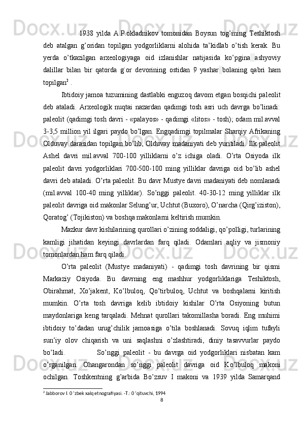 1938   yilda   A.P.okladnikov   tomonidan   Boysun   tog’ining   Teshiktosh
deb   atalgan   g’oridan   topilgan   yodgorliklarni   alohida   ta’kidlab   o’tish   kerak.   Bu
yerda   o’tkazilgan   arxeologiyaga   oid   izlanishlar   natijasida   ko’pgina   ashyoviy
dalillar   bilan   bir   qatorda   g`or   devorining   ostidan   9   yashar   bolaning   qabri   ham
topilgan 2
  .
Ibtidoiy jamoa tuzumining dastlabki enguzoq davom etgan bosqichi paleolit
deb   ataladi.   Arxeologik   nuqtai   nazardan   qadimgi   tosh   asri   uch   davrga   bo’linadi:
paleolit (qadimgi tosh davri - «palayos» - qadimgi «litos» - tosh); odam mil.avval
3-3,5 million yil ilgari paydo bo’lgan. Engqadimgi topilmalar Sharqiy Afrikaning
Olduvay darasidan topilgan bo’lib, Olduvay madaniyati deb yuritiladi. Ilk paleolit
Ashel   davri   mil.avval   700-100   yilliklarni   o’z   ichiga   oladi.   O’rta   Osiyoda   ilk
paleolit   davri   yodgorliklari   700-500-100   ming   yilliklar   davriga   oid   bo’lib   ashel
davri deb ataladi. O’rta paleolit. Bu davr Mustye davri madaniyati deb nomlanadi
(mil.avval   100-40   ming   yilliklar).   So’nggi   paleolit.   40-30-12   ming   yilliklar   ilk
paleolit davriga oid makonlar Selung’ur, Uchtut (Buxoro), O’narcha (Qirg’iziston),
Qoratog’ (Tojikiston) va boshqa makonlarni keltirish mumkin.
Mazkur davr kishilarining qurollari o’zining soddaligi, qo’polligi, turlarining
kamligi   jihatidan   keyingi   davrlardan   farq   qiladi.   Odamlari   aqliy   va   jismoniy
tomonlardan ham farq qiladi.
O’rta   paleolit   (Mustye   madaniyati)   -   qadimgi   tosh   davrining   bir   qismi
Markaziy   Osiyoda.   Bu   davrning   eng   mashhur   yodgorliklariga   Teshiktosh,
Obirahmat,   Xo’jakent,   Ko’lbuloq,   Qo’tirbuloq,   Uchtut   va   boshqalarni   kiritish
mumkin.   O’rta   tosh   davriga   kelib   ibtidoiy   kishilar   O’rta   Osiyoning   butun
maydonlariga   keng   tarqaladi.   Mehnat   qurollari   takomillasha   boradi.   Eng   muhimi
ibtidoiy   to’dadan   urug’chilik   jamoasiga   o’tila   boshlanadi.   Sovuq   iqlim   tufayli
sun’iy   olov   chiqarish   va   uni   saqlashni   o’zlashtiradi,   diniy   tasavvurlar   paydo
bo’ladi. So’nggi   paleolit   -   bu   davrga   oid   yodgorliklari   nisbatan   kam
o’rganilgan.   Ohangarondan   so’nggi   paleolit   davriga   oid   Ko’lbuloq   makoni
ochilgan.   Toshkentning   g’arbida   Bo’zsuv   I   makoni   va   1939   yilda   Samarqand
2
 Jabborov I. 0 ‘zbek xalq etnografiyasi. -Т.: 0 ‘qituvchi, 1994
8 
