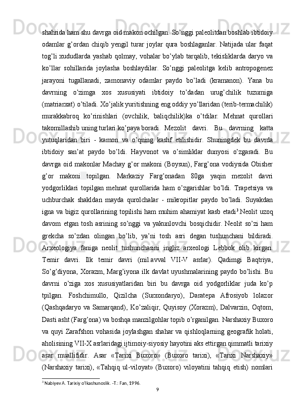 shahrida ham shu davrga oid makon ochilgan. So’nggi paleolitdan boshlab ibtidoiy
odamlar   g’ordan   chiqib   yengil   turar   joylar   qura   boshlaganlar.   Natijada   ular   faqat
tog’li   xududlarda  yashab  qolmay,  vohalar  bo’ylab tarqalib, tekisliklarda  daryo va
ko’llar   sohillarida   joylasha   boshlaydilar.   So’nggi   paleolitga   kelib   antropogenez
jarayoni   tugallanadi,   zamonaviy   odamlar   paydo   bo’ladi   (kramanon).   Yana   bu
davrning   o’zimga   xos   xususiyati   ibtidoiy   to’dadan   urug’chilik   tuzumiga
(matriarxat) o’tiladi. Xo’jalik yuritishning eng oddiy yo’llaridan (terib-termachilik)
murakkabroq   ko’rinishlari   (ovchilik,   baliqchilik)ka   o’tdilar.   Mehnat   qurollari
takomillashib uning turlari ko’paya boradi. Mezolit   davri.   Bu   davrning   katta
yutuqlaridan   biri   -   kamon   va   o’qning   kashf   etilishidir.   Shuningdek   bu   davrda
ibtidoiy   san’at   paydo   bo’ldi.   Hayvonot   va   o’simliklar   dunyosi   o’zgaradi.   Bu
davrga oid makonlar  Machay  g’or makoni (Boysun), Farg’ona vodiysida Obisher
g’or   makoni   topilgan.   Markaziy   Farg’onadan   80ga   yaqin   mezolit   davri
yodgorliklari   topilgan   mehnat   qurollarida   ham   o’zgarishlar   bo’ldi.   Trapetsiya   va
uchburchak   shakldan   mayda   qurolchalar   -   mikropitlar   paydo   bo’ladi.   Suyakdan
igna va bigiz qurollarining topilishi ham muhim ahamiyat kasb etadi 3
.Neolit uzoq
davom   etgan   tosh   asrining   so’nggi   va   yakunlovchi   bosqichidir.   Neolit   so’zi   ham
grekcha   so’zdan   olingan   bo’lib,   ya’ni   tosh   asri   degan   tushunchani   bildiradi.
Arxeologiya   faniga   neolit   tushunchasini   ingliz   arxeologi   Lebbok   olib   kirgan.
Temir   davri.   Ilk   temir   davri   (mil.avval   VII-V   asrlar).   Qadimgi   Baqtriya,
So’g’diyona,  Xorazm,   Marg’iyona  ilk   davlat   uyushmalarining   paydo  bo’lishi.   Bu
davrni   o’ziga   xos   xususiyatlaridan   biri   bu   davrga   oid   yodgorliklar   juda   ko’p
tpilgan.   Foshchimullo,   Qizilcha   (Surxondaryo),   Daratepa   Afrosiyob   lolazor
(Qashqadaryo   va   Samarqand),   Ko’zaliqir,   Quyisoy   (Xorazm),   Dalvarzin,   Oqtom,
Dasti asht (Farg’ona) va boshqa manzilgohlar topib o’rganilgan.   Narshaxiy Buxoro
va quyi Zarafshon vohasida joylashgan shahar  va qishloqlarning geografik holati,
aholisining VII-X asrlaridagi ijtimoiy-siyosiy hayotini aks ettirgan qimmatli tarixiy
asar   muallifidir.   Asar   «Tarixi   Buxoro»   (Buxoro   tarixi),   «Tarixi   Narshaxiy»
(Narshaxiy   tarixi),   «Tahqiq   ul-viloyat»   (Buxoro)   viloyatini   tahqiq   etish)   nomlari
3
 Nabiyev A. Tarixiy o‘lkashunoslik. -Т.: Fan, 1996.
9 