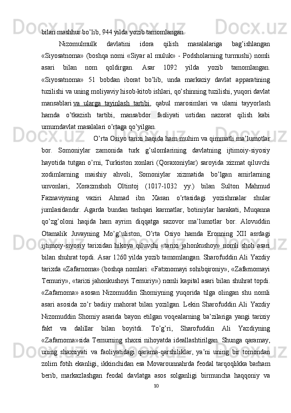 bilan mashhur bo’lib, 944 yilda yozib tamomlangan.
Nizomulmulk   davlatini   idora   qilish   masalalariga   bag’ishlangan
«Siyosatnoma»   (boshqa   nomi   «Siyar   al   muluk»   -   Podsholarning   turmushi)   nomli
asari   bilan   nom   qoldirgan.   Asar   1092   yilda   yozib   tamomlangan.
«Siyosatnoma»   51   bobdan   iborat   bo’lib,   unda   markaziy   davlat   apparatining
tuzilishi va uning moliyaviy hisob-kitob ishlari, qo’shinning tuzilishi, yuqori davlat
mansablari   va   ularga   tayinlash   tartibi ,   qabul   marosimlari   va   ularni   tayyorlash
hamda   o’tkazish   tartibi,   mansabdor   faoliyati   ustidan   nazorat   qilish   kabi
umumdavlat masalalari o’rtaga qo’yilgan.
O’rta Osiyo tarixi haqida ham muhim va qimmatli ma’lumotlar
bor.   Somoniylar   zamonida   turk   g’ulomlarining   davlatning   ijtimoiy-siyosiy
hayotida   tutgan   o’rni,   Turkiston   xonlari   (Qoraxoniylar)   saroyida   xizmat   qiluvchi
xodimlarning   maishiy   ahvoli,   Somoniylar   xizmatida   bo’lgan   amirlarning
unvonlari,   Xorazmshoh   Oltintoj   (1017-1032   yy.)   bilan   Sulton   Mahmud
Faznaviyning   vaziri   Ahmad   ibn   Xasan   o’rtasidagi   yozishmalar   shular
jumlasidandir.   Agarda   bundan   tashqari   karmatlar,   botiniylar   harakati,   Muqanna
qo’zg’oloni   haqida   ham   ayrim   diqqatga   sazovor   ma’lumotlar   bor.   Alovuddin
Otamalik   Juvayning   Mo’g’uliston,   O’rta   Osiyo   hamda   Eronning   XII   asrdagi
ijtimoiy-siyosiy   tarixidan   hikoya   qiluvchi   «tarixi   jahonkushoy»   nomli   shoh   asari
bilan shuhrat topdi. Asar 1260 yilda yozib tamomlangan. Sharofuddin Ali Yazdiy
tarixda «Zafarnoma» (boshqa nomlari: «Fatxnomayi sohibqironiy», «Zafarnomayi
Temuriy», «tarixi jahonkushoyi Temuriy») nomli kapital asari bilan shuhrat topdi.
«Zafarnoma»   asosan   Nizomuddin   Shomiyning   yuqorida   tilga   olingan   shu   nomli
asari   asosida   zo’r   badiiy   mahorat   bilan   yozilgan.   Lekin   Sharofuddin   Ali   Yazdiy
Nizomuddin   Shomiy   asarida   bayon   etilgan   voqealarning   ba’zilariga   yangi   tarixiy
fakt   va   dalillar   bilan   boyitdi.   To’g’ri,   Sharofuddin   Ali   Yazdiyning
«Zafarnoma»sida  Temurning  shaxsi  nihoyatda  ideallashtirilgan. Shunga  qaramay,
uning   shaxsiyati   va   faoliyatidagi   qarama-qarshiliklar,   ya’ni   uning   bir   tomondan
zolim  fotih ekanligi,  ikkinchidan esa   Movarounnahrda feodal   tarqoqlikka  barham
berib,   markazlashgan   feodal   davlatga   asos   solganligi   birmuncha   haqqoniy   va
10 