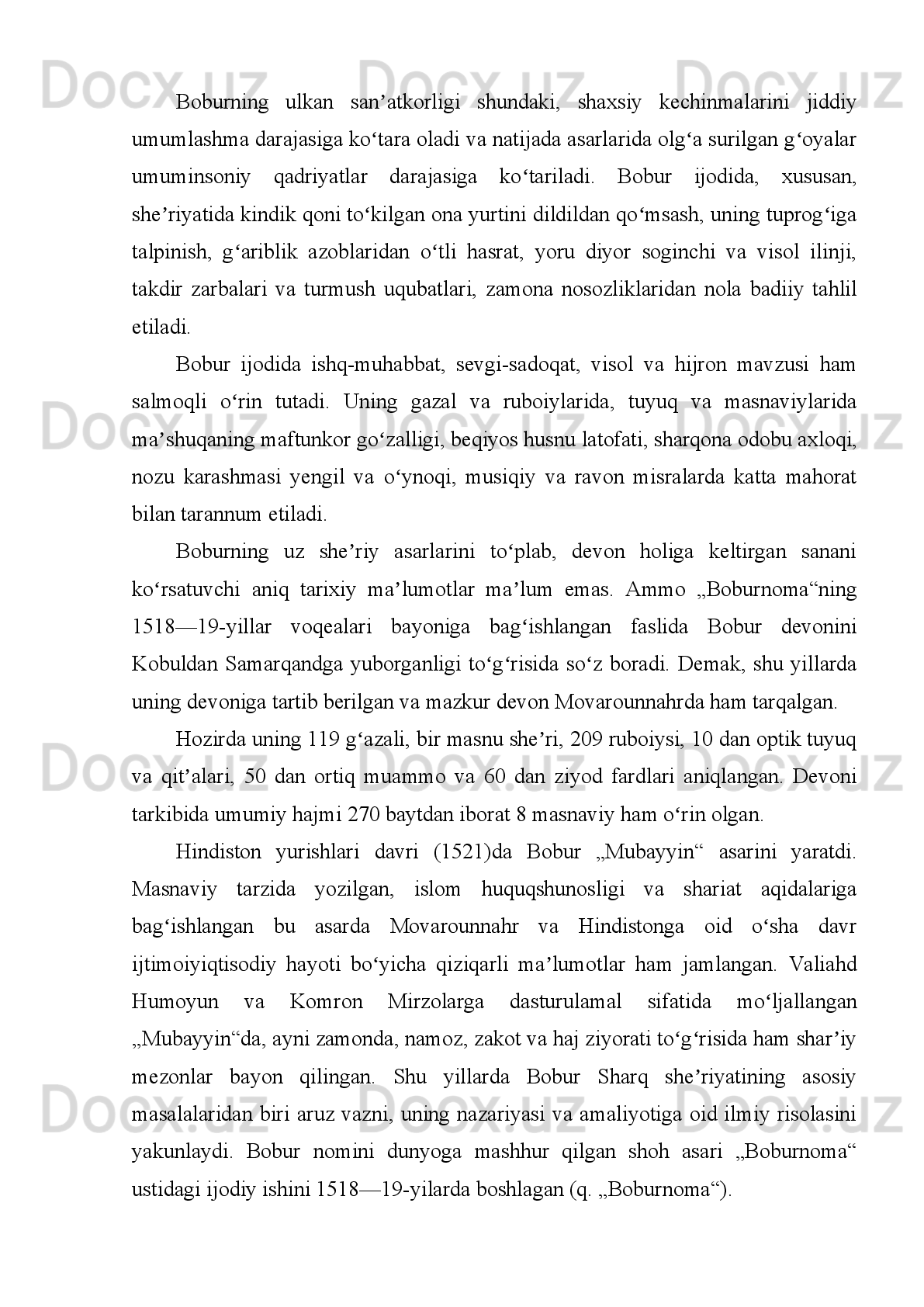 Kirish
  So`nggi   temuriy   shahzodalardan   Zahiriddin   Muhammad   Boburning   jozibador
shaxsi,   jo`shqin   hayoti   va   faoliyati,   insoniy   fazilatlari,   jahon   faniga   qo`shgan
hissasi   hamda   avlodlariga   bag`ishlab   ko`plab   ilmiy-tarixiy,   badiiy   asarlar
yaratilgan.   Ta’bir   joiz   bo`lsa,   jahon   tarixnavislik   ilmida   “Eng   ko`p   va   xo`p”
o`rganilgan   vatandoshimiz   ham   Boburdir.   Ayni   kunga   qadar   o`zbek
yozuvchilaridan   tashqari   Bobur   haqida   asar   yaratgan   bir   necha   o`nlab   chet   ellik
mualliflarning nomlari tanish. Jumladan, 1995-yili “Cho`lpon” nashriyotida ingliz
tarixchisi U.Erskinning “Bobur Hindistonda” asari, hind tarixchisi L.P.Sharmaning
1988-yili   Dehlida   bosilgan   “Boburiylar   saltanati”   asari,   amerikalik   olim
S.M.Berkning   “Akbarshoh   –   boburiylarlarning   eng   buyugi”   (Berk   Akbarshoh
shaxsiyati   va   faoliyati   misolida   Hindistonga   Bobur   asos   solgan,   jahon   tarixiga,
“Buyuk   mo`g`ul   imperiyasi”   nomi   bilan   kirgan   saltanatning   mustahkam   tomir
yozish   jarayonini   tasvirlaydi)   asarlarida   Boburga   zamondosh   tarixchilarning
qo`lyozmalari,   Hindiston   tarixiga   oid   tadqiqotlar,   XX   asrning   jahonga   mashhur
olim   va   tarjimonlarining   asarlarida   Boburning   butun   hayot   yo`li,   bolalik,
o`spirinlik,   yigitlik   yillari,   tashvishli   kunlari,   hukmronlik   faoliyati,   diniy-falsafiy
qarashlari,   davlatni   boshqarish   usuli,   madaniyat   va   san’atga   munosabati   singari
masalalar tasvirlangan.
 
     Amerikalik tadqiqotchi Berk Boburga bergan qisqa va lo`nda tavsiflarida ulug`
siymoning   hayot   yo`li,   davlatchilik   tarixidagi   xizmatlari   va   shaxsiyatidagi   eng
muhim   jihatlarni   muxtasar   tarzda   yoritishga   erishgan.   Muallif   Boburning
hukmronlik siyosati xususida shunday yozadi: “Boburshohning fikricha, fotihlik va
hukmdorlik   ishida   yuz   ming   usul   qo`llasa   ham   haq   va   zarur   hisoblanadi.   Biroq
bosib   olingan   yerlarni,   ayniqsa,   bu   o`lkalarni   o`z   saltanati   tarkibiga   kiritish
rejalashtirilgan bo`lsa-da, u g`olib askarlar mag`lublar mulkini talon-taroj qilishiga
mutlaqo   yo`l   qoymasdi”.   “Boburnoma”   haqidagi   fikrlar   ham   diqqatga   sazovor:
“Men   bor   haqiqatni   yozdim”,   deydi   muallif   va   haqiqatan   ham   u   o`zining