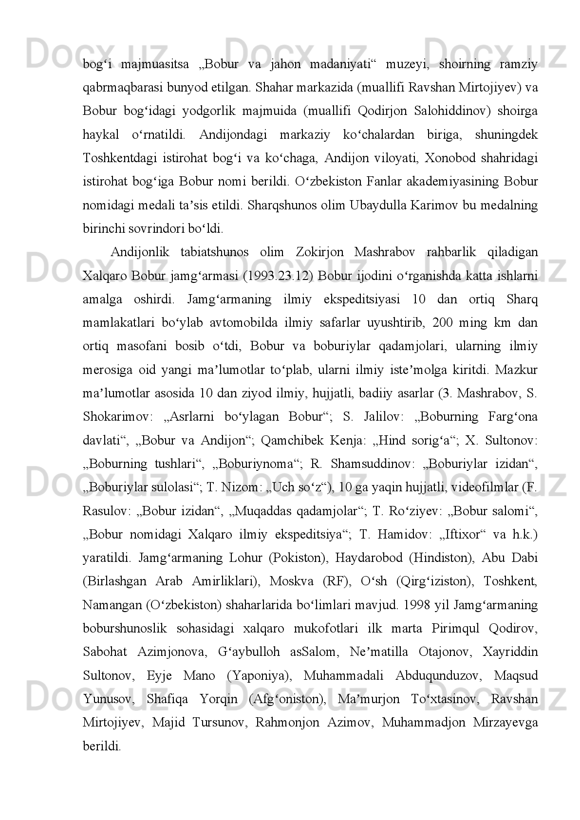 Bobur   h ayoti va ijodi
Bobur   (taxallusi;   to liq   ismiʻ   Zahiriddin   Muhammad   ibn   Umarshayx
Mirzo )   (1483.14.2,   Andijon   1530.26.12,   Agra)   —   o zbek   mumtoz   adabiyotining	
ʻ
yirik   vakili:   buyuk   shoir;   tarixchi,   geograf;   davlat   arbobi,   iste dodli   sarkarda;	
ʼ
boburiylar sulolasi asoschisi, temuriy shahzoda.
Boburning   otasi   —   Umarshayx   Mirzo   Farg ona   viloyati   hokimi,   onasi	
ʻ   —
Qutlug   Nigorxonim   Mo g uliston   xoni   va   Toshkent   hokimi   Yunusxonnint   qizi	
ʻ ʻ ʻ
edi.   Boburning   onasi   o qimishli   va   oqila   ayol   bo lib,   Boburga   hokimiyatni	
ʻ ʻ
boshqarish   ishlarida   faol   ko mak   bergan,   harbiy   yurishlarida   unga   hamroxlik	
ʻ
qilgan.   Umarshayx   Mirzo   xonadoni   poytaxt   Andijonning   arki   ichida   yashar   edi.
Hokim   yoz   oylari   Sirdaryo   bo yida,   Axsida,   yilning   qolgan   faslini   Andijonda	
ʻ
o tkazardi.   Boburning   yoshligi   Andijonda   o tgan.   Bobur   barcha   temuriy	
ʻ ʻ
shahzodalar   kabi   maxsus   tarbiyachilar,   yirik   fozilu   ulamolar   ustozligida   harbiy
ta lim, fiqx ilmi, arab va fors tillarini  o rganadi, ko plab tarixiy va adabiy asarlar
ʼ ʻ ʻ
mutolaa   qiladi,   ilmfanga,   she riyatga   qiziqa   boshlaydi.  	
ʼ Dovyurakligi   va   jasurligi
uchun u yoshligidan „Bobur“ („Sher“) laqabini oladi.
Bobur otasi yo lidan borib, mashhur  sufiy	
ʻ   — Xoja Ahrorga ixlos qo yadi va	ʻ
uning   tariqati   ruhida   voyaga   yetadi,   umrining   oxiriga   qadar   shu   e tiqodga   sodiq	
ʼ
qoladi.   Keyinchalik,   „Boburnoma“   asarida   Bobur   Xoja   Ahror   ruhi   bir   necha   bor
uni   muqarrar   halokatdan,   xastalik   va   chorasizliqdan   xalos   etganini,   eng   og ir	
ʻ
sharoitlarda   rahnamolik   qilganligini   ta kidlaydi.   Otasi   Axsida   bevaqt,   39   yoshida	
ʼ
fojiali   halok   bo lgach,   oilaning   katta   farzandi,   12   yoshli   Bobur   valiahd   sifatida	
ʻ
taxtga o tiradi (1494-yil iyun).	
ʻ
Movarounnahr   15-asr   oxirida   o zaro   nizolashayetgan   temuriy   shahzodalar	
ʻ
yoki   mulkdor   zodagonlar   boshchilik   qilib   turgan,   deyarli   mustaqil   bo lib   olgan	
ʻ
ko pdan   ko p   viloyatlarga   parchalanib   ketgan   edi.   Movarounnahr   taxti   uchun	
ʻ ʻ
kurash   avjga   chiqqan,   turli   siyosiy   fitnalar   uyushtirilmoqda   edi.   Buning   ustiga
Umarshayx   Mirzoga   tobe   bir   necha   bek   va   hokimlar   yosh   hukmdorga   (Boburga)
bo ysunishdan   bosh   tortadilar.   Ularning   ayrimlari   Boburning   ukalarini   yoqlasa,
ʻ
ba zilari   mustaqillik   da vosini   qiladi,   yana   boshqa   birlari   Boburga   raqib,
ʼ ʼ