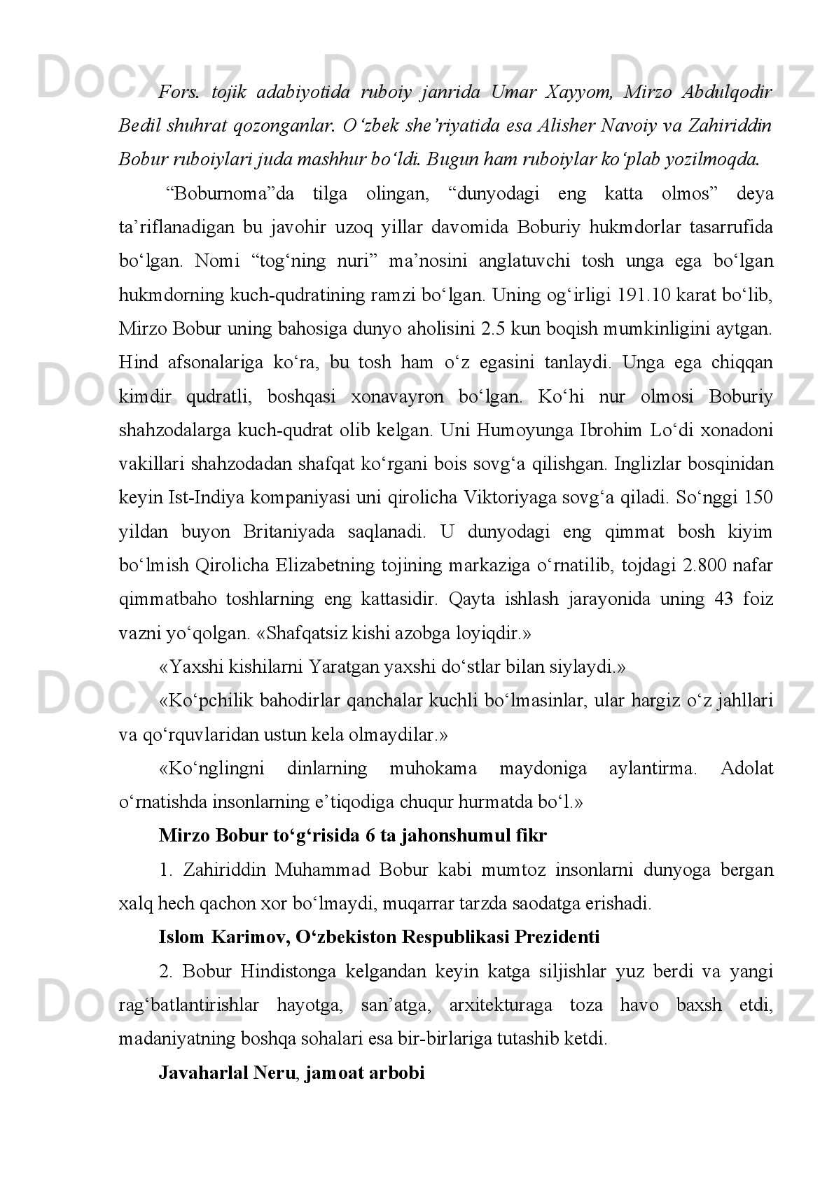oshiqona,   ta’limiy,   tasavvufiy,   hasbi   hol   kabi   turlarga   ajratish   mumkin.   Bobur
she’riyati   intellektual   qalb   izhori   sifatida   arqoqlidir.   Uning   asarlari   samimiy,
ravon,   usluban   tugal   va   mushakkaldir.   Bobur   ruboiy   janrini   turk   adabiyotida
yuksaklikka olib chiqqan shoirdir.
Boburning   ulug‘   asari   “Boburnoma”   bo‘lib,   uni   “Vaqoye”   deb   ham
nomlaydilar.   Buyuk   memorial   asarda   1494-1529   yillari   Markaziy   va   Kichik
Osiyoda,  Yaqin va  O‘rta sharq   mamlakatlarida  kechgan  voqealar  bayon  etilgan.
“Boburnoma”ning   o‘ndan   ortiq   qo‘lyozma   nusxalari   bor.   Asarni   Qozonda   N.I.
Ilminskiy   (1857),   Londonda   Beverij   xonim   nashr   (1905)   etgan.   O‘zbekistonda
dastlab   professor   Fitrat   1928   yilda   asardan   parchalar   e’lon   qildi.
“Boburnoma”ning  1948-1949  yillarda  ikki   jildli;   1960,  1989  yillarda  tuzatilgan,
2002 yilda va keyingi yillarda to‘ldirilgan qayta nashrlari amalga oshirildi.
“Bobirnoma”asosida   qator   badiiy   asarlar   ham   yaratilgan.   Flora   Anna
Stilning “Boburxon” (Parij, 1940), Fernard Grenardning “Bobur” (Parij, 1930),
Harold   Lembning   “Bobur-yo‘lbars”   (Nyu-York,   1961)   romanlari,   Vambek
Gaskonining “Bobur va uning avlodlari yoki Buyuk mo‘g‘ullar” (Nyu-York, 1980)
esse-romanlari   shular   jumlasidandir.   Hindistonlik   Muni   La’l   boburiylar   tarixiga
asoslanib   6   ta   roman   yozgan.   O‘zbek   adabiyotida   Oybek,   P.Qodirov,
B.Boyqobilov,   X.Sultonov   Boburga   bag‘ishlab   roman,   qissa   va   dostonlar
yaratdilar.   Xurshid   Davron   buyuk   vatandoshimizga   bag‘ishlangan   “Samarqand
xayoli” qissasini va ”Bobur sog‘inchi” pyesasini yozgan. Qissa 1991 yilda nashr
etilgan.   1997   yilda   yozilgan   ”Bobur   sog‘inchi”   pyesasi   Muqumiy   nomidagi
teatrida sahnalashtirildi (2003 yil). Ushbu asarlarni  saytdagi tegishli sahifalarda
mutolaa qilishingiz mumkin.
Shuningdek,   Xurshid   Davron   Mirzo   Bobur   ruboiylariga   sharhlar   (ular
“Ma’rifat”   gazetasida   bosilgan)   va   buyuk   bobomizga   bag‘ishlangan   bir   necha
she’rlar yozgan.Ushbu o‘rinda ulardan birini keltiramiz.
Bobur ham shoh, ham shoirdir. «Bobur» arab tilida «sher» degani. Chindan
ham   u   bu   nomga   munosib   shaxsiyat   edi.   U   tariximizning   murakkab   bir   davrida
yashadi. Qudratli temuriylar saltanati yemirilib, o‘rniga shayboniylar kelayotgan