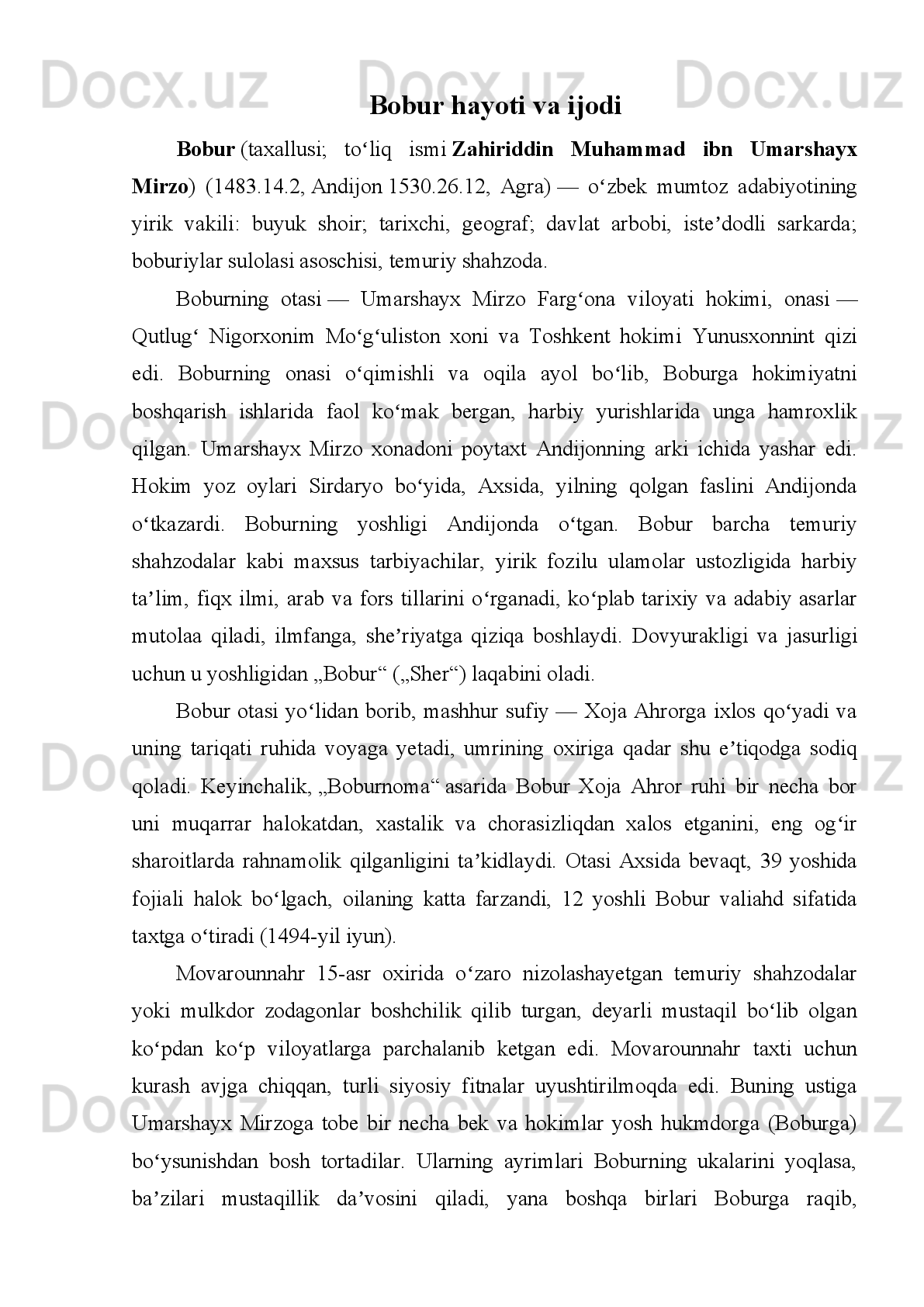 Ey   yor,   sening   vaslingga   yetmak   mushkil,   Farxunda3   hadisingni   eshitmak
musnkil.   Ishqingni   dog’i   bir   taraf   etmak   mushkil,   Boshni   olibon   bir   sari   ketmak
mushkil.
 
Sen   gulsen-u   men   haqir   bulbuldurmen,   Sen   shu’lasen,   ul   shu’lag’a   men
kuldurmen.   Nisbat   yo’qdur,   deb   ijtinob   aylamakim,   Shohmen   elga,   vale   senga
quldurmen!
 
Jonimda   mening   hayoti   jonim   sens   en,   Jismimda   mening   ruh-u   ravonim
sensen. Boburni seningdek o’zga yo’q yori azizi,
Alqissaki, umri jovidonim sensen.
 
Davron   meni   o’tkardi   sar-u   somondin,   Oyirdi   meni   bir   yo’li   xonumondin.
Gah boshima toj, gah baloyi ta’na,
Nelarki boshimg’a kelmadi davrondin.
 
Ey, oy yuzung olida quyosh sharmanda, Shirin so’z-u yaxshi xulqungga men
banda,  Hijronda  necha  noma bila  so’zlashaling,  Yo  sen  beri  kel,  yo men  borayin
anda.
 
Hajringda   bu   tun   ko’ngulda   qayg’u   erdi,   Vaslingg’a   yetishmadim   jihat   bu
erdi:   Ohim   tutuni   birla   ko’zumning   yoshidin,   Yo’l   balchiq   edi,   kecha   qorong’u
erdi.
 
 
RUBOIY HAQIDA TUSHUNCHA
 
Ruboiy arabcha so’z bo’lib, to’rtlik degani. Sharqda keng tarqalgan she’r turi,
lirik   janr.   To’rt   satrdan   iborat   bo’ladi.   Ko’pincha   birinchi,   ikkinchi,   to’rtinchi
satrlari   qofiyalanib   keladi.   Harflar   bilan   ko’rsatganda   a-a-b-a   shaklida   bo’ladi.