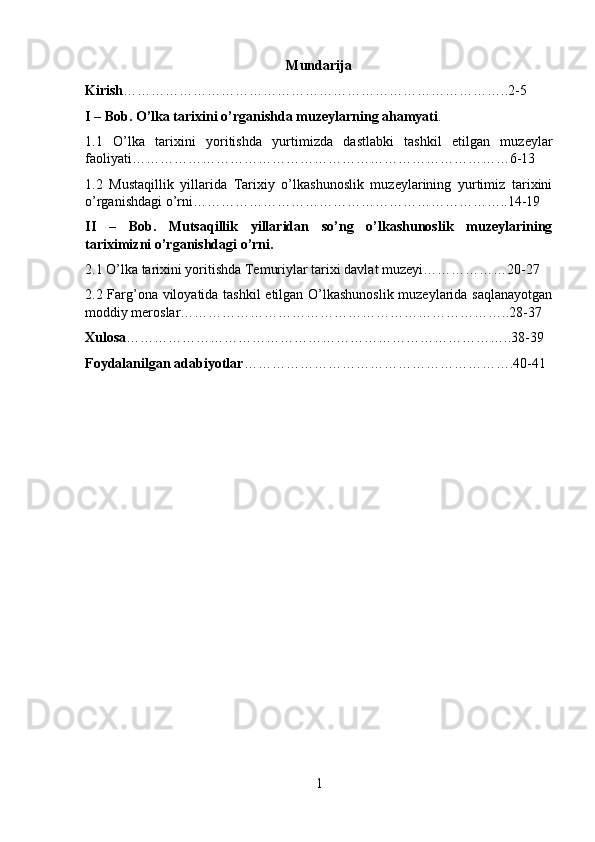 Mundarija
Kirish ………………………………………………………………………..2-5
I – Bob. O’lka tarixini o’rganishda muzeylarning ahamyati .
1.1   O’lka   tarixini   yoritishda   yurtimizda   dastlabki   tashkil   etilgan   muzeylar
faoliyati………………………………………………………………………6-13
1.2   Mustaqillik   yillarida   Tarixiy   o’lkashunoslik   muzeylarining   yurtimiz   tarixini
o’rganishdagi o’rni…………………………………………………………..14-19
II   –   Bob.   Mutsaqillik   yillaridan   so’ng   o’lkashunoslik   muzeylarining
tariximizni o’rganishdagi o’rni.
2.1 O’lka tarixini yoritishda Temuriylar tarixi davlat muzeyi………………20-27
2.2 Farg’ona viloyatida tashkil etilgan O’lkashunoslik muzeylarida saqlanayotgan
moddiy meroslar……………………………………………………………..28-37
Xulosa ………………………………………………………………………..38-39
Foydalanilgan adabiyotlar ………………………………………………….40-41
1 