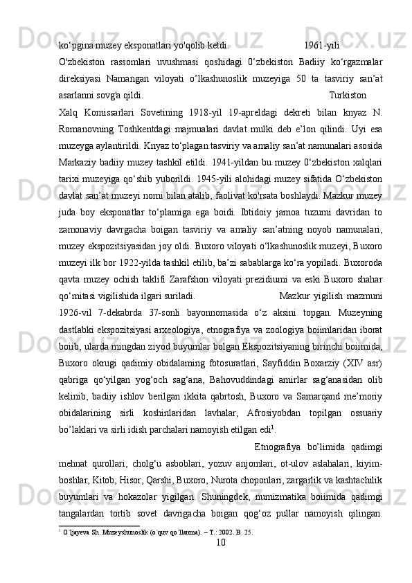 ko‘pgina muzey eksponatlari yo'qolib ketdi.  1961-yili
O'zbekiston   rassomlari   uvushmasi   qoshidagi   0‘zbekiston   Badiiy   ko‘rgazmalar
direksiyasi   Namangan   viloyati   o’lkashunoslik   muzeyiga   50   ta   tasviriy   san’at
asarlanni sovg'a qildi. Turkiston
Xalq   Komissarlari   Sovetining   1918-yil   19-apreldagi   dekreti   bilan   knyaz   N.
Romanovning   Toshkentdagi   majmualari   davlat   mulki   deb   e’lon   qilindi.   Uyi   esa
muzeyga aylantirildi. Knyaz to‘plagan tasviriy va amaliy san’at namunalari asosida
Markaziy  badiiy  muzey   tashkil   etildi.  1941-yildan  bu  muzey   0‘zbekiston   xalqlari
tarixi muzeyiga qo‘shib yuborildi. 1945-yili alohidagi muzey sifatida O‘zbekiston
davlat san’at muzeyi nomi bilan atalib, faolivat ko'rsata boshlaydi. Mazkur muzey
juda   boy   eksponatlar   to‘plamiga   ega   boidi.   Ibtidoiy   jamoa   tuzumi   davridan   to
zamonaviy   davrgacha   boigan   tasviriy   va   amaliy   san’atning   noyob   namunalari,
muzey ekspozitsiyasidan joy oldi. Buxoro viloyati o‘lkashunoslik muzeyi, Buxoro
muzeyi ilk bor 1922-yilda tashkil etilib, ba’zi sabablarga ko‘ra yopiladi. Buxoroda
qavta   muzey   ochish   taklifi   Zarafshon   viloyati   prezidiumi   va   eski   Buxoro   shahar
qo‘mitasi vigilishida ilgari suriladi.  Mazkur   yigilish   mazmuni
1926-vil   7-dekabrda   37-sonli   bayonnomasida   o‘z   aksini   topgan.   Muzeyning
dastlabki ekspozitsiyasi  arxeologiya, etnografiya va zoologiya boiimlaridan iborat
boiib, ularda mingdan ziyod buyumlar bolgan Ekspozitsiyaning birinchi boiimida,
Buxoro   okrugi   qadimiy   obidalaming   fotosuratlari,   Sayfiddin   Boxarziy   (XIV   asr)
qabriga   qo‘yilgan   yog‘och   sag‘ana,   Bahovuddindagi   amirlar   sag‘anasidan   olib
kelinib,   badiiy   ishlov   berilgan   ikkita   qabrtosh,   Buxoro   va   Samarqand   me’moriy
obidalarining   sirli   koshinlaridan   lavhalar,   Afrosiyobdan   topilgan   ossuariy
bo’laklari va sirli idish parchalari namoyish etilgan edi 1
. 
Etnografiya   bo’limida   qadimgi
mehnat   qurollari,   cholg‘u   asboblari,   yozuv   anjomlari,   ot-ulov   aslahalari,   kiyim-
boshlar, Kitob, Hisor, Qarshi, Buxoro, Nurota choponlari, zargarlik va kashtachilik
buyumlari   va   hokazolar   yigilgan.   Shuningdek,   numizmatika   boiimida   qadimgi
tangalardan   tortib   sovet   davrigacha   boigan   qog‘oz   pullar   namoyish   qilingan.
1
 O`ljayeva Sh. Muzeyshunoslik (o`quv qo`llanma). – T.: 2002. B. 25.
10 