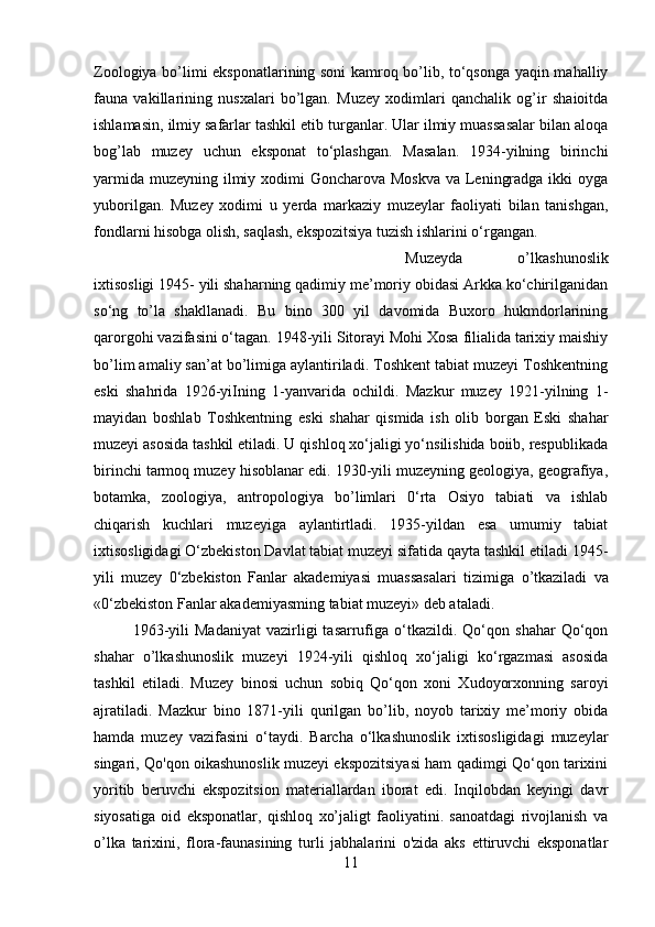 Zoologiya bo’limi eksponatlarining soni kamroq bo’lib, to‘qsonga yaqin mahalliy
fauna   vakillarining   nusxalari   bo’lgan.   Muzey   xodimlari   qanchalik   og’ir   shaioitda
ishlamasin, ilmiy safarlar tashkil etib turganlar. Ular ilmiy muassasalar bilan aloqa
bog’lab   muzey   uchun   eksponat   to‘plashgan.   Masalan.   1934-yilning   birinchi
yarmida muzeyning ilmiy xodimi Goncharova Moskva va Leningradga ikki oyga
yuborilgan.   Muzey   xodimi   u   yerda   markaziy   muzeylar   faoliyati   bilan   tanishgan,
fondlarni hisobga olish, saqlash, ekspozitsiya tuzish ishlarini o‘rgangan. 
Muzeyda   o’lkashunoslik
ixtisosligi 1945- yili shaharning qadimiy me’moriy obidasi Arkka ko‘chirilganidan
so‘ng   to’la   shakllanadi.   Bu   bino   300   yil   davomida   Buxoro   hukmdorlarining
qarorgohi vazifasini o‘tagan. 1948-yili Sitorayi Mohi Xosa filialida tarixiy maishiy
bo’lim amaliy san’at bo’limiga aylantiriladi. Toshkent tabiat muzeyi Toshkentning
eski   shahrida   1926-yiIning   1-yanvarida   ochildi.   Mazkur   muzey   1921-yilning   1-
mayidan   boshlab   Toshkentning   eski   shahar   qismida   ish   olib   borgan   Eski   shahar
muzeyi asosida tashkil etiladi. U qishloq xo‘jaligi yo‘nsilishida boiib, respublikada
birinchi tarmoq muzey hisoblanar edi. 1930-yili muzeyning geologiya, geografiya,
botamka,   zoologiya,   antropologiya   bo’limlari   0‘rta   Osiyo   tabiati   va   ishlab
chiqarish   kuchlari   muzeyiga   aylantirtladi.   1935-yildan   esa   umumiy   tabiat
ixtisosligidagi O‘zbekiston Davlat tabiat muzeyi sifatida qayta tashkil etiladi 1945-
yili   muzey   0‘zbekiston   Fanlar   akademiyasi   muassasalari   tizimiga   о ’tkaziladi   va
«0‘zbekiston Fanlar akademiyasming tabiat muzeyi» deb ataladi. 
1963-yili   Madaniyat   vazirligi   tasarrufiga   o‘tkazildi.  Qo‘qon  shahar   Qo‘qon
shahar   o’lkashunoslik   muzeyi   1924-yili   qishloq   xo‘jaligi   ko‘rgazmasi   asosida
tashkil   etiladi.   Muzey   binosi   uchun   sobiq   Qo‘qon   xoni   Xudoyorxonning   saroyi
ajratiladi.   Mazkur   bino   1871-yili   qurilgan   bo’lib,   noyob   tarixiy   me’moriy   obida
hamda   muzey   vazifasini   o‘taydi.   Barcha   o‘lkashunoslik   ixtisosligidagi   muzeylar
singari, Qo'qon oikashunoslik muzeyi ekspozitsiyasi ham qadimgi Qo‘qon tarixini
yoritib   beruvchi   ekspozitsion   materiallardan   iborat   edi.   Inqilobdan   keyingi   davr
siyosatiga   oid   eksponatlar,   qishloq   xo’jaligt   faoliyatini.   sanoatdagi   rivojlanish   va
o’lka   tarixini,   flora-faunasining   turli   jabhalarini   o'zida   aks   ettiruvchi   eksponatlar
11 